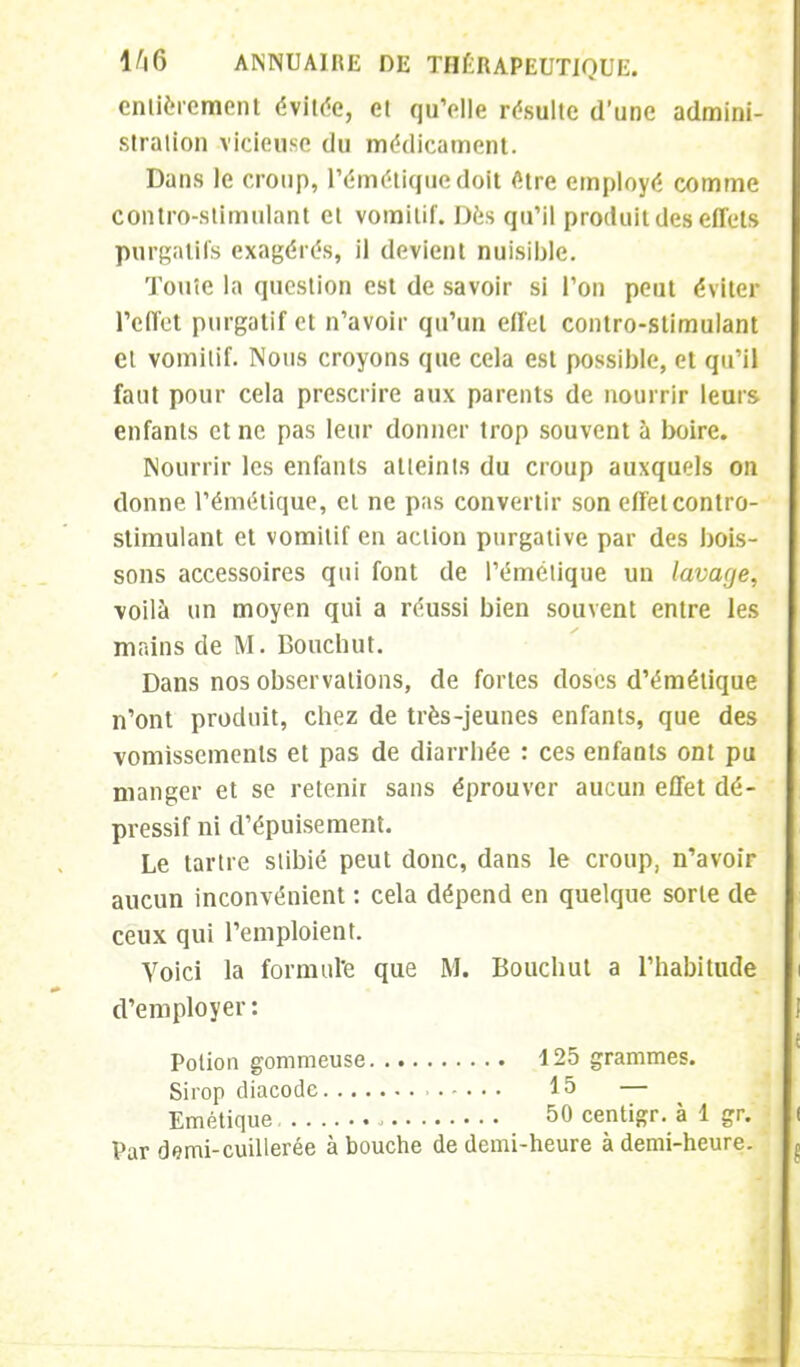 entièrement évitée, et qu'elle résulte d'une admini- stration vicieuse du médicament. Dans le croup, l'émétiquedolt <Hre employé comme contro-stimulant et vomitif. Des qu'il produit des effets purgatifs exagérés, il devient nuisible. Toute la question est de savoir si l'on peut éviter l'effet purgatif et n'avoir qu'un effet contro-stimulant et vomitif. Nous croyons que cela est possible, et qu'il faut pour cela prescrire aux parents de nourrir leurs enfants et ne pas leur donner trop souvent à boire. Nourrir les enfants atteints du croup auxquels on donne l'émétique, cl ne pas convertir son effet contro- stimulant et vomitif en action purgative par des bois- sons accessoires qui font de l'émétique un lavage, voilà un moyen qui a réussi bien souvent entre les mains de M. Bouchut. Dans nos observations, de fortes doses d'émétique n'ont produit, chez de très-jeunes enfants, que des vomissements et pas de diarrhée : ces enfants ont pu manger et se retenir sans éprouver aucun effet dé- pressif ni d'épuisement. Le tartre stibié peut donc, dans le croup, n'avoir aucun inconvénient : cela dépend en quelque sorte de ceux qui l'emploient. Voici la formul'e que M. Bouchut a l'habitude d'employer : Potion gommeuse 125 grammes. Sirop diacodc 15 — Emétique 50 centigr. à 1 gr. Par demi-cuillerée à bouche de demi-heure à demi-heure.