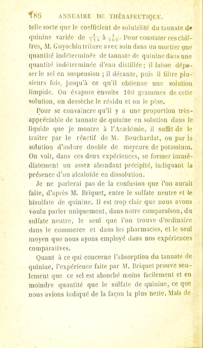 telle sorte que le coefficient de solubilité du tannate d« quinine variée de f| j à Pour constater ces chif- fres, M. Guyochllltriture avec soin dans un mortier une quantité indéterminée de tannate de quinine dans une quantité indéterminée d'eau distillée; il laisse dépe- ser le sel en suspension ; il décante, puis il filtre plu- sieurs fois, jusqu'à ce qu'il obtienne une solution limpide. On évapore ensuite 100 grammes de celte solution, on dessèche le résidu et on le pèse. Pour se convaincre qu'il y a une proportion très- appréciable de tannate de quinine en solution dans le liquide que je montre à l'Académie, il suffit de le traiter par le réactif de M. Bouchardat, ou par la solution d'iodtire double de mercure de potassium. On voit, dans ces deux expériences, se former immé- diatement un assez abondant précipité, indiquant la présence d'un alcaloïde en dissolution. Je ne parlerai pas de la confusion que l'on aurait faite, d'après M. Briquet, entre le sulfate neutre et le bisulfate de quinine. Il est trop clair que nous avons voulu parler uniquement, dans notre comparaison, du sulfate neutre, le seul que l'on trouve d'ordinaire dans le commerce et dans les pharmacies, et le seul moyen que nous ayons employé dans nos expériences comparatives. Quant à ce qui concerne l'absorption du tannate de quinine, l'expérience faite par M. Briquet prouve seu- lement que ce sel est absorbé moins facilement et en moindre quantité que le sulfate de quinine, ce que nous avions indiqué de la façon la plus nette. Mais de