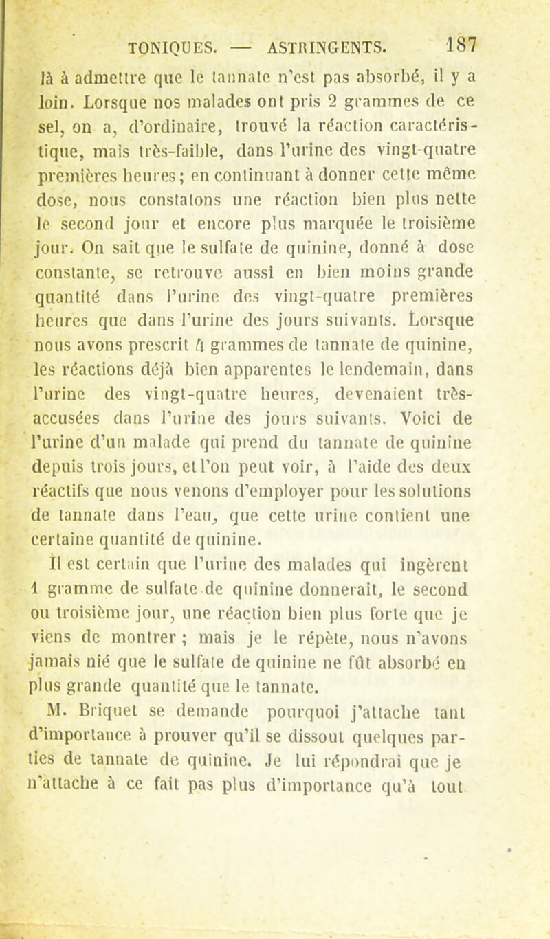 là à admettre que le (annale n'est pas absorbé, il y a loin. Lorsque nos malades ont pris 2 grammes de ce sel, on a, d'ordinaire, trouvé la réaction caractéris- tique, mais très-faible, dans l'urine des vingt-quatre premières heures; en continuant à donner cette même dose, nous constatons une réaction bien plus nette le second jour et encore plus marquée le troisième jour. On sait que le sulfate de quinine, donné à dose constante, se retrouve aussi en bien moins grande quantité dans l'urine des vingt-quatre premières heures que dans l'urine des jours suivants. Lorsque nous avons prescrit U grammes de lannate de quinine, les réactions déjà bien apparentes le lendemain, dans l'urine des vingt-quatre heures, devenaient très- accusées dans l'urine des jours suivants. Voici de l'urine d'un malade qui prend du tannate de quinine depuis trois jours, et l'on peut voir, à l'aide dos deux réactifs que nous venons d'employer pour les solutions de tannate dans Peau, que cette urine contient une certaine quantité de quinine. Il est certain que l'urine des malades qui ingèrent 1 gramme de sulfate de quinine donnerait, le second ou troisième jour, une réaction bien plus forte que je viens de montrer ; mais je le répète, nous n'avons jamais nié que le sulfate de quinine ne fût absorbé en plus grande quantité que le tannate. M. Briquet se demande pourquoi j'attache tant d'importance à prouver qu'il se dissout quelques par- ties de tannate de quinine. Je lui répondrai que je n'attache à ce fait pas plus d'importance qu'à tout