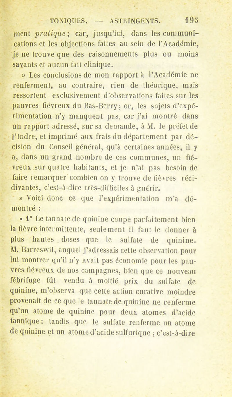 ment pratique; car, jusqu'ici, dans les communi- cations et les objections faiies au sein de l'Académie, je ne trouve que des raisonnements plus ou moins savants et aucun fait clinique. » Les conclusions de mon rapport à l'Académie ne renferment, au contraire, rien de théorique, mais ressorient exclusivement d'observations faiies sur les pauvres fiévreux du Bas-Berry; or, les sujets d'expé- rimentation n'y manquent pas, car j'ai montré dans un rapport adressé, sur sa demande, à M. le préfet de l'Indre, et imprimé aux frais du déparlement par dé- cision du Conseil général, qu'à certaines années, il y a, dans un grand nombre de ces communes, un fié- vreux sur quatre habitants, et je n'ai pas besoin de faire remarquer combien on y trouve de fièvres réci- divantes, c'est-à-dire très-difficiles à guérir. » Voici donc ce que l'expérimentation m'a dé- montré : » 1° Le tannaiede quinine coupe parfaitement bien la fièvre intermittente, seulement il faut le donner à plus hautes doses que le sulfate de quinine. M. Barreswil, auquel j'adressais celte observation pour lui montrer qu'il n'y avait pas économie pour les pau- vres fiévreux de nos campagnes, bien que ce nouveau fébrifuge fût vendu à moitié prix du sulfate de quinine, m'observa que cette action curative moindre provenait de ce que le tannaiede quinine ne renferme qu'un atome de quinine pour deux atomes d'acide tannique: tandis que le sulfate renferme un atome de quinine et un atome d'acide sulfurique ; c'est-à-dire