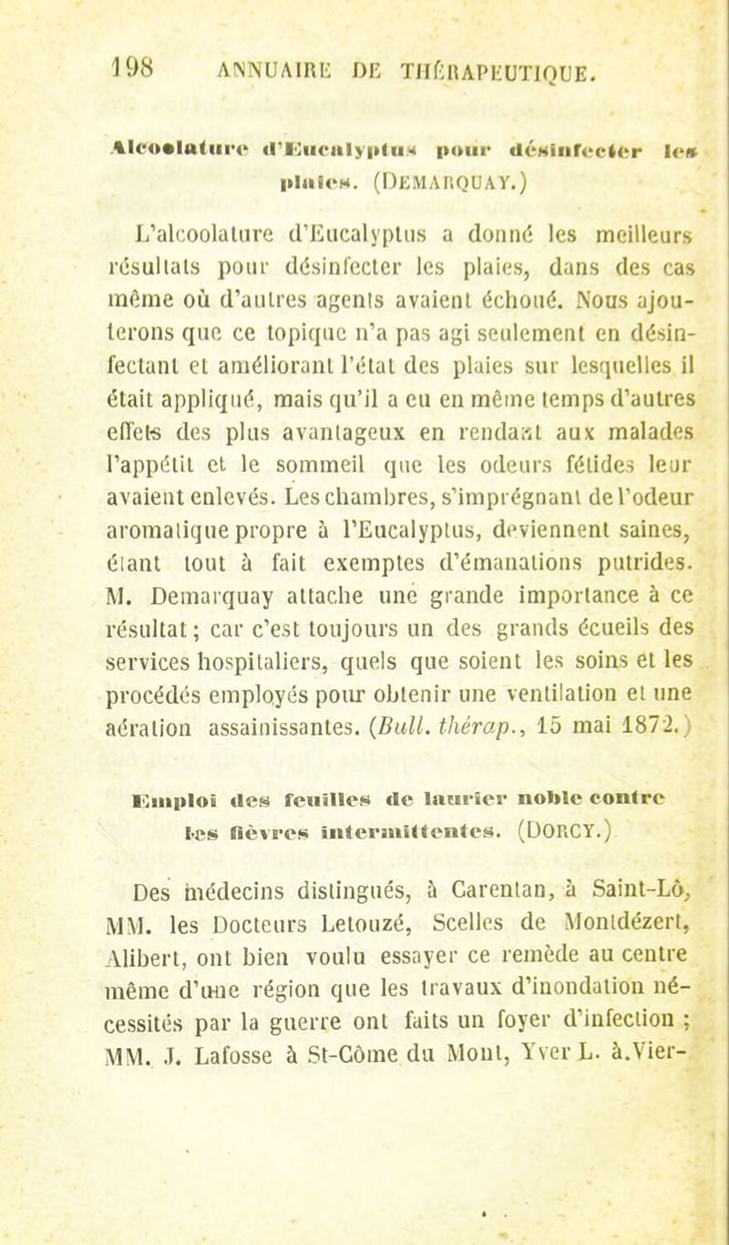 Aleoolatiirc d'Eucalyptus poui* désinfecter le» piaië». (Demarquay.) L'alcoolalure d'Eucalyptus a donné les meilleurs résultats pour désinfecter les plaies, dans des cas même où d'autres agents avaient échoué. Nous ajou- terons que ce topique n'a pas agi seulement en désin- fectant et améliorant l'étal des plaies sur lesquelles il était appliqué, mais qu'il a eu en même temps d'autres effet* des plus avantageux en rendait aux malades l'appétit et le sommeil que les odeurs fétides leur avaient enlevés. Les chambres, s'imprégnani de l'odeur aromatique propre à l'Eucalyptus, deviennent saines, étant tout à fait exemptes d'émanations putrides. M. Demarquay attache une grande importance à ce résultat ; car c'est toujours un des grands écueils des services hospitaliers, quels que soient les soins et les procédés employés pour obtenir une ventilation et une aération assainissantes. (Bull, thérap., 15 mai 1872.) ICmploï des feuilles de laurier noble contre tes fièvres intermittentes. (DORCY.) Des médecins distingués, à Carentan, à Saint-Lô, MM. les Docteurs Letouzé, Scelles de Monldézert, Alibert, ont bien voulu essayer ce remède au centre même d'une région que les travaux d'inondation né- cessités par la guerre ont faits un foyer d'infection ; MM. J. Lafosse à St-Côme du Mont, Yver L. à.Vier-