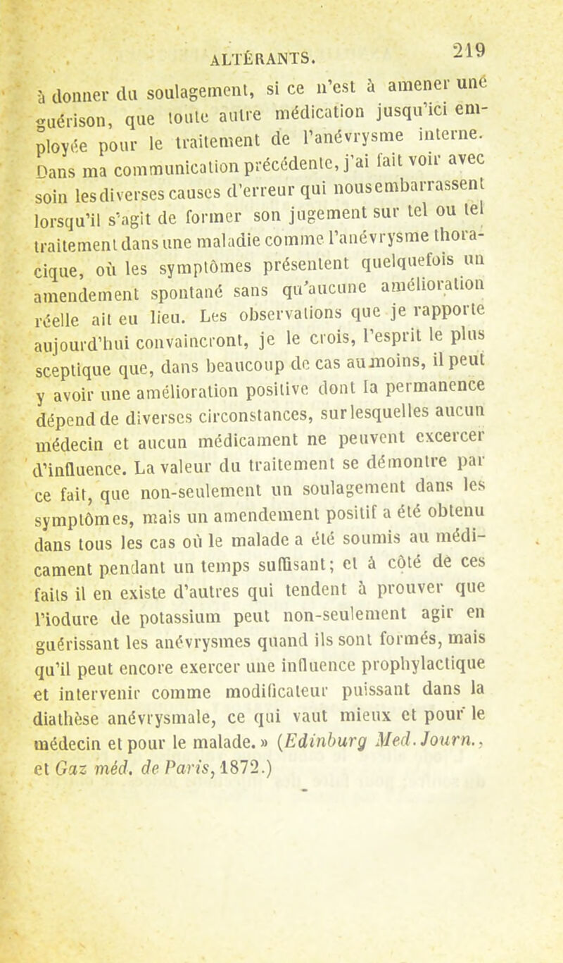 à donner du soulagement, si ce n'est à amener une guérison, que toute autre médication jusqu'ici em- ployée pour le traitement de l'anévrysme interne. Dans ma communication précédente, j'ai fait voir avec soin les diverses causes d'erreur qui nous embarrassent lorsqu'il s'agit de former son jugement sur tel ou tel traitement dans une maladie comme l'anévrysme thora- cïque, où les symptômes présentent quelquefois un amendement spontané sans qu'aucune amélioration réelle ait eu lieu. Les observations que je rapporte aujourd'hui convaincront, je le crois, l'esprit le plus sceptique que, dans beaucoup de cas aumoins, il peut y avoir une amélioration positive dont la permanence dépend de diverses circonstances, sur lesquelles aucun médecin et aucun médicament ne peuvent excercer d'influence. La valeur du traitement se démontre par ce fait, que non-seulement un soulagement dans les symptômes, mais un amendement positif a été obtenu dans tous les cas où le malade a été soumis au médi- cament pendant un temps suffisant; et à côté de ces faits il en existe d'autres qui tendent à prouver que l'iodure de potassium peut non-seulement agir en guérissant les anévrysmes quand ils sont formés, mais qu'il peut encore exercer une influence prophylactique et intervenir comme modificateur puissant dans la diathèse anévrysmale, ce qui vaut mieux et pour le médecin et pour le malade.» (Edinburg Med.Journ., et Gaz méd, de Paris, 1872.)