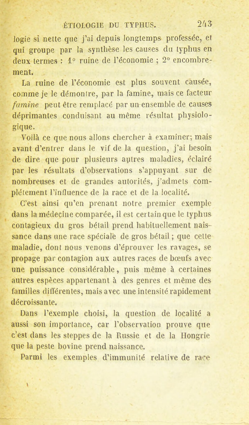 logie si nette que j'ai depuis longtemps professée, et qui groupe par la synthèse les causes du typhus en deux termes : 1° ruine de l'économie ; 2° encombre- ment. La ruine de l'économie est plus souvent causée, comme je le démontre, par la famine, mais ce facteur famine peut être remplacé par un ensemble de causes déprimantes conduisant au même résultat physiolo- gique. Voilà ce que nous allons chercher à examiner; mais avant d'entrer dans le vif de la question, j'ai besoin de dire que pour plusieurs autres maladies, éclairé par les résultats d'observations s'appuyant sur de nombreuses et de grandes autorités, j'admets com- plètement l'influence de la race et de la localité. C'est ainsi qu'en prenant notre premier exemple dans la médecine comparée, il est certain que le typhus contagieux du gros bétail prend habituellement nais- sance dans une race spéciale de gros bétail ; que cette maladie, dont nous venons d'éprouver les ravages, se propage par contagion aux autres races de bœufs avec une puissance considérable, puis même à certaines autres espèces appartenant à des genres et même des familles différentes, mais avec une intensité rapidement décroissante. Dans l'exemple choisi, la question de localité a aussi son importance, car l'observation prouve que c'est dans les steppes de la Russie et de la Hongrie que la peste bovine prend naissance. Parmi les exemples d'immunité relative de race \