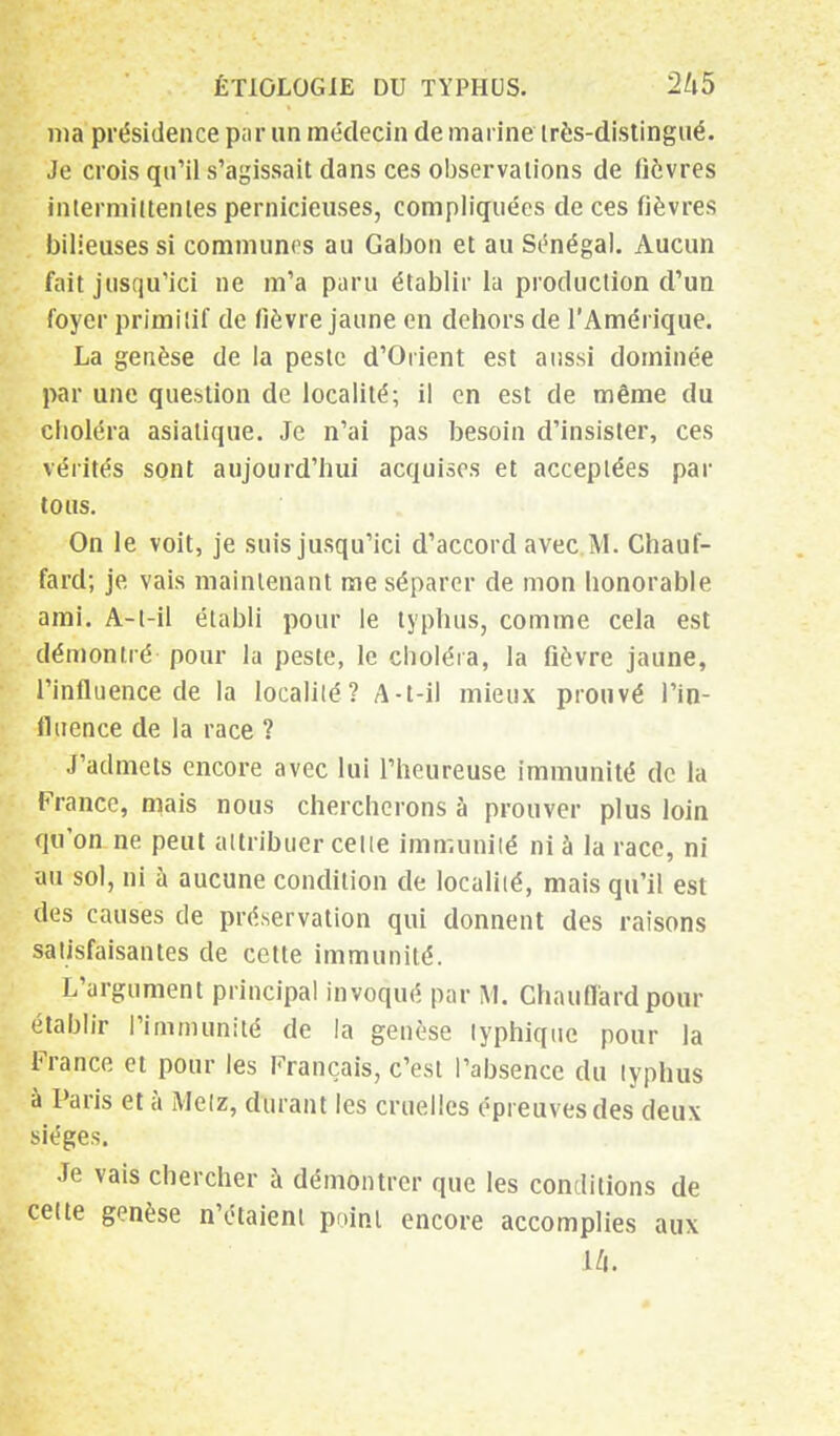 nia présidence par un médecin de marine irès-distingué. Je crois qu'il s'agissait dans ces observations de fièvres intermittentes pernicieuses, compliquées de ces fièvres bilieuses si communes au Gabon et au Sénégal. Aucun fait jusqu'ici ne m'a paru établir la production d'un foyer primitif de fièvre jaune en dehors de l'Amérique. La genèse de la peste d'Orient est aussi dominée par une question de localité; il en est de même du cboléra asiatique. Je n'ai pas besoin d'insister, ces vérités sont aujourd'hui acquises et acceptées par tous. On le voit, je suis jusqu'ici d'accord avec M. Chauf- fard; je vais maintenant me séparer de mon honorable ami. A-t-il établi pour le typhus, comme cela est démontré pour la peste, le choléra, la fièvre jaune, l'influence de la localité? A-t-il mieux prouvé l'in- fluence de la race ? J'admets encore avec lui l'heureuse immunité de la France, mais nous chercherons à prouver plus loin qu'on ne peut attribuer cette immunité ni à la race, ni au sol, ni à aucune condition de localité, mais qu'il est des causes de préservation qui donnent des raisons satisfaisantes de cette immunité. L'argument principal invoqué par M. Chauffard pour établir l'immunité de la genèse typhique pour la France et pour les Français, c'est l'absence du typhus à Paris et à Metz, durant les cruelles épreuves des deux sièges. Je vais chercher à démontrer que les conditions de celte genèse n'étaient point encore accomplies aux L/t.