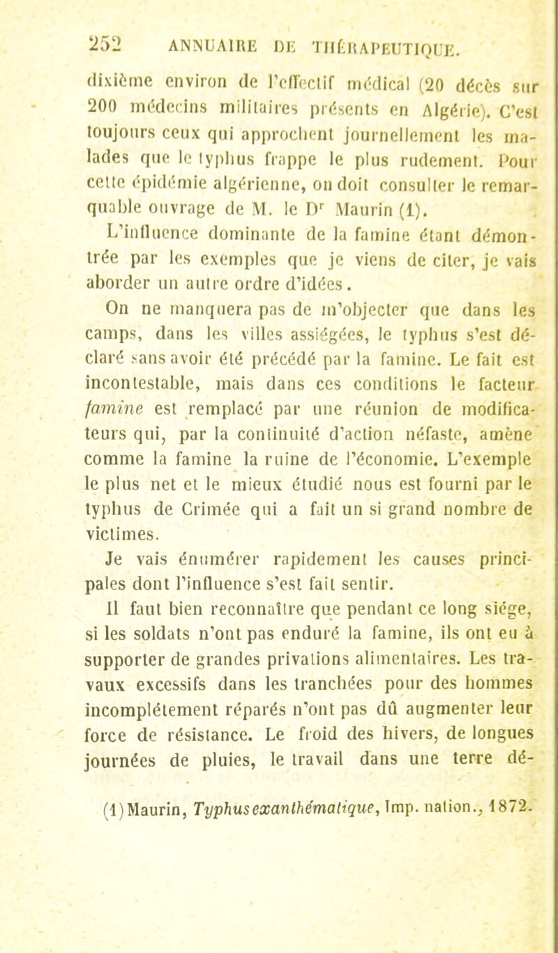 dixième environ de ^effectif médical (20 décès sur 200 médecins militaires présents en Algérie). C'est toujours ceux qui approchent journellement les ma- lades que le lyphus frappe le plus rudement. Pour celte épidémie algérienne, on doit consulter le remar- quable ouvrage de M. le Dr Maurfn (1). L'influence dominante de la famine étant démon- trée par les exemples que je viens de citer, je vais aborder un autre ordre d'idées. On ne manquera pas de m'objecter que dans les camps, dans les villes assiégées, Je typhus s'est dé- claré sans avoir été précédé par la famine. Le fait est incontestable, mais dans ces conditions le facteur famine est remplacé par une réunion de modifica- teurs qui, par la continuité d'action néfaste, amène comme la famine la ruine de l'économie. L'exemple le plus net et le mieux étudié nous est fourni par le typhus de Crimée qui a fuit un si grand nombre de victimes. Je vais énumérer rapidement les causes princi- pales dont l'influence s'est fait sentir. Il faut bien reconnaître que pendant ce long siège, si les soldats n'ont pas enduré la famine, ils ont eu à supporter de grandes privations alimentaires. Les tra- vaux excessifs dans les tranchées pour des hommes incomplètement réparés n'ont pas dû augmenter leur force de résistance. Le froid des hivers, de longues journées de pluies, le travail dans une terre dé- (l)Maurin, Typhusexanthématique, Imp. nation.. 4872.