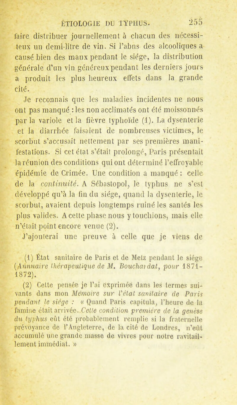 faire distribuer journellement à chacun des nécessi- teux un demi-litre de vin. Si l'abus des alcooliques a causé bien des maux pendant le siège, la distribution générale d'un vin généreux pendant les derniers jours a produit les plus heureux effets dans la grande cité. Je reconnais que les maladies incidentes ne nous ont pas manqué : les non acclimatés ont été moissonnés parla variole et la fièvre typhoïde (1). La dysenterie et la diarrhée faisaient de nombreuses victimes, le scorbut s'accusait nettement par ses premières mani- festations. Si cet état s'étail prolongé, Paris présentait la réunion des conditions qui ont déterminé l'effroyable épidémie de Crimée. Une condition a manqué : celle de la continuité. A Sébastopol, le typhus ne s'est développé qu'à la fin du siège, quand la dysenterie, le scorbut, avaient depuis longtemps ruiné les santés les plus valides. A cette phase nous ytouchionSj mais elle n'était point encore venue (2). J'ajouterai une preuve à celle que je viens de (1) État sanitaire de Paris et de Metz pendant le siège (Annuaire thérapeutique de M. Bouchai dat, pour 1871- 1872). (2) Cette pensée je l'ai exprimée dans les termes sui- vants dans mon Mémoire sur Vétat sanitaire de Paris pendant le siège : « Quand Paris capitula, l'heure de la famine était arrivée. Cette condition première de la genèse du typhus eût été probablement remplie si la fraternelle prévoyance de l'Angleterre, de la cité de Londres, n'eût accumulé une grande masse de vivres pour notre ravitail- lement immédiat. »