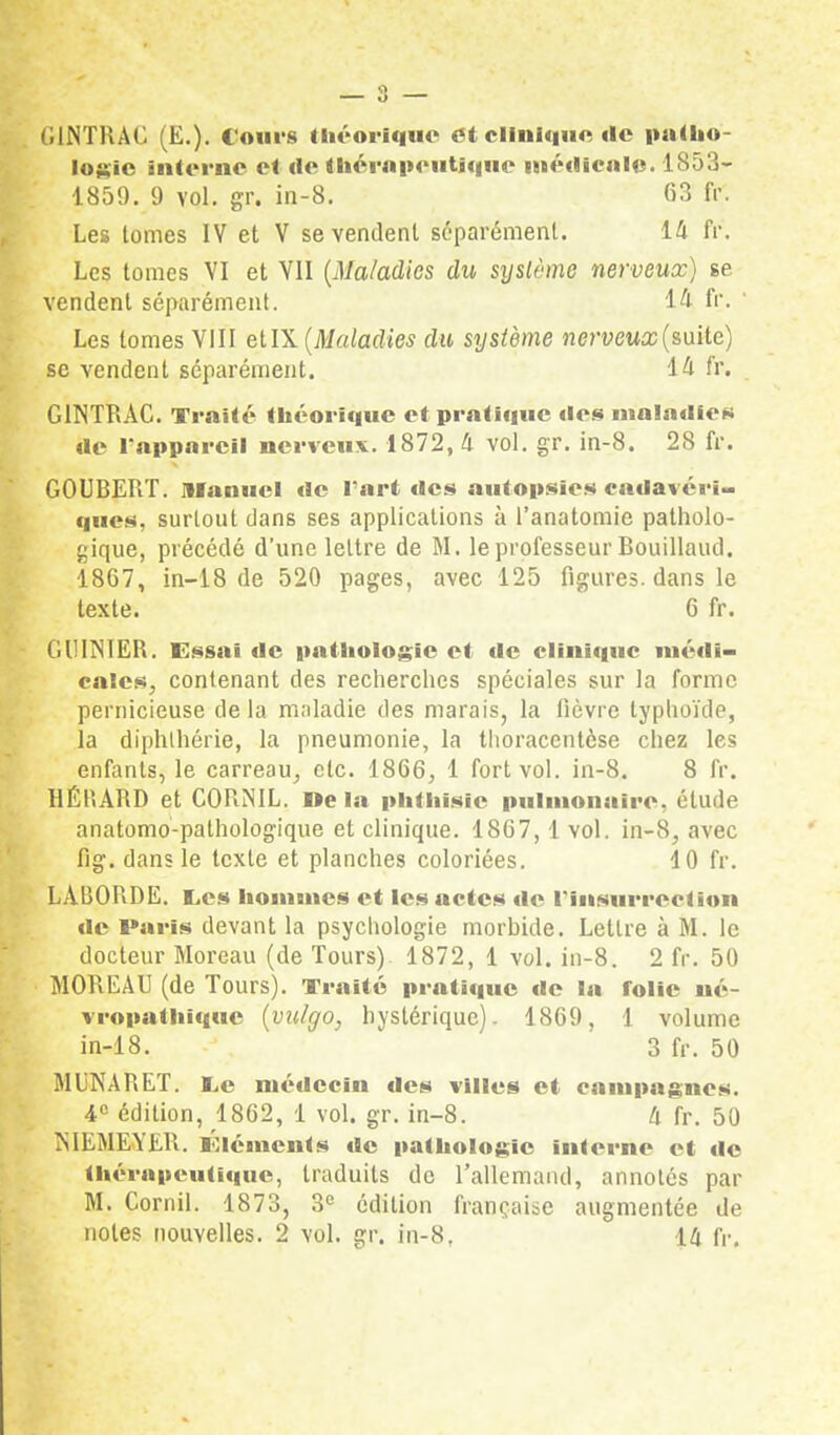 GINTRAC (E.). Cours théorique et clinique de patho- logie interne et de thérapeutique médicale. 1853- 1859. 9 vol. gr. in-8. 63 fr. Les tomes IV et V se vendent séparément. 14 fr. Les tomes VI et VII (Maladies du syslème nerveux) se vendent séparément. 14 fr. Les tomes VIII etIX (Maladies du système nerveux (suite) se vendent séparément. i h fr. GINTRAC. Traité théorique et pratique dos maladies de l'appareil nerveux. 1872, 4 vol. gr. in-8. 28 fr. GOUBERT. manuel de l'art îles autopsies cadavéri- ques, surtout dans ses applications à l'anatomie patholo- gique, précédé d'une lettre de M. le professeur Bouillaud. 1867, in-18 de 520 pages, avec 125 figures, dans le texte. 6 fr. GIHÎNIER. Essai de pathologie et de clinique médi- cales, contenant des recherches spéciales sur la forme pernicieuse de la maladie des marais, la fièvre typhoïde, la diphthérie, la pneumonie, la thoracentèse chez les enfants, le carreau, etc. 1866, 1 fort vol. in-8. 8 fr. HÉBARD et CORNIL. Delà phthisic pulmonaire, élude anatomo-pathologique et clinique. 1867,1 vol. in-8, avec fig. dans le texte et planches coloriées. 10 fr. LADORDE. I.cs hommes et les actes de l'insurrection de Paris devant la psychologie morbide. Lettre à M. le docteur Moreau (de Tours) 1872, 1 vol. in-8. 2 fr. 50 MOREAU (de Tours). Traité pratique de la folie né- vropathique (vulgo, hystérique). 1869, 1 volume in-18. 3 fr. 50 MUNARET. l,c médecin des villes et campagnes. 4° édition, 1862, 1 vol. gr. in-8. 4 fr. 50 MKMEYER. lOlémcnts de pathologie interne et «le thérapeutique, traduits de l'allemand, annotés par M. Cornil. 1873, 3e édition française augmentée de