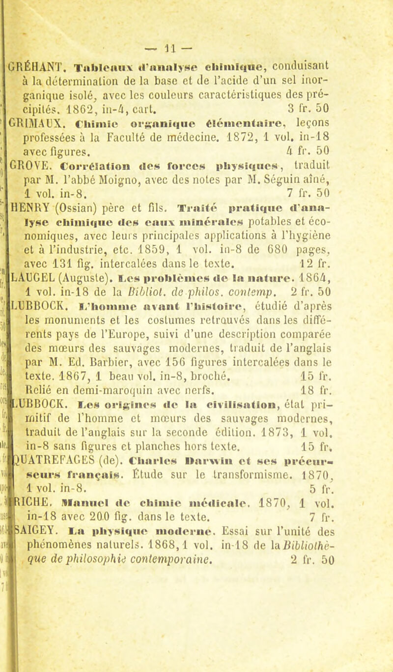 GRÉHANT. Tableaux d'analyse chimique, conduisant à la détermination de la base et Je l'acide d'un sel inor- ganique isolé, avec les couleurs caractéristiques des pré- cipités. 1862, in-4, cart. 3 fr. 50 GRlMAUX. Chimie organique élémentaire, leçons professées à la Faculté de médecine. 1872, 1 vol. in-18 avec figures. 4 fr. 50 GROVE. Corrélation «les forces physique», traduit par M. l'abbé Moigno, avec des notes par M. Séguin aîné, 1 vol. in-8. 7 fr. 50 HENRY (Ossian) père et fils. Traité pratique d'ana- lyse cuiiiii<iue des eaux minérales potables et éco- nomiques, avec leurs principales applications à l'hygiène et à l'industrie, etc. 1859, 1 vol. in-8 de 680 pages, avec 131 fig. intercalées dans le texte. 12 fr. LAUGEL (Auguste). Les problèmes de la nature. 1S64, 1 vol. in-18 de la Bibliol. de philos, conlemp. 2 fr. 50 LURBOCK. 1/homme avant l'histoire, étudié d'après les monuments et les costumes retrouvés dans les diffé- rents pays de l'Europe, suivi d'une description comparée des mœurs des sauvages modernes, traduit de l'anglais par M. Ed. Barbier, avec 156 figures intercalées dans le texte. 1867, 1 beau vol. in-8, broché. 15 fr. Relié en demi-maroquin avec nerfs. 18 fr. UBBOCK. Les origines «le la civilisation, état pri- mitif de l'homme et mœurs des sauvages modernes, traduit de l'anglais sur la seconde édition. 1873, 1 vol. in-8 sans figures et planches hors texte. 15 fr, ^UATREFAGES (de). Charles Uarwin et ses précur- seurs français. Étude sur le transformisme. 1870, 1 vol. in-8. 5 fr. UCHE. Manuel de chimie médicale. 1870, 1 vol. in-18 avec 200 fig. dans le texte. 7 fr. 5AIGEY. i.a physique moderne. Essai sur l'unité des phénomènes naturels. 1868,1 vol. in-18 de luBibliolhè- que de philosophie contemporaine. 2 fr. 50