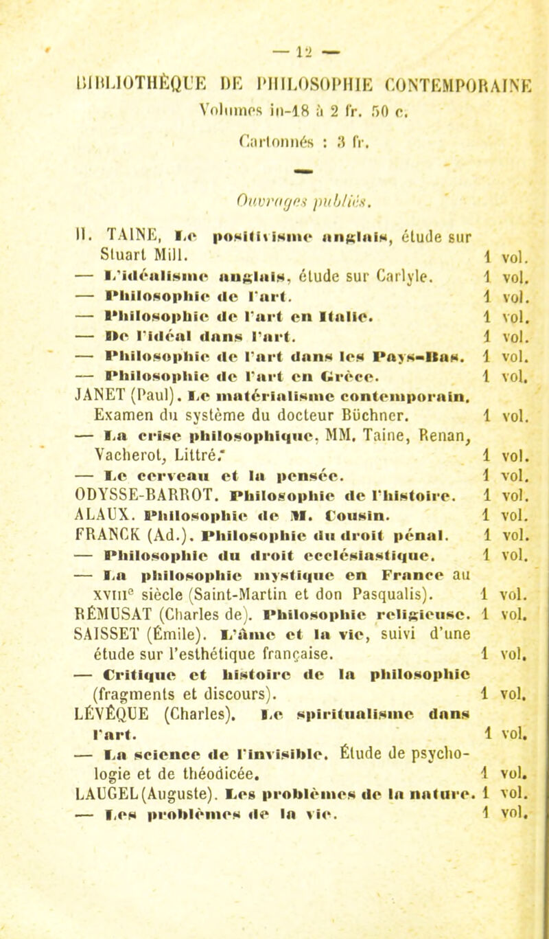 Volumes in-18 à 2 fr. r>0 c. Cartonnés : 3 fr. Ouvrages publiés. il. TA1NE, Le posititismc anglais, étude sur Stuart Mill. 1 vol. — L'Idéalisme anglais, élude sur Carlyle. 1 vol. — Philosophie de Tari. i vol. — Philosophie Je l'art en Italie. 1 vol. — De l'idéal dans l'art. i vol. — Philosophie de l'art dans les Pays-Ras. 1 vol. — Philosophie de l'art en Grèce. 1 vol. JANET (Paul), s.v matérialisme contemporain. Examen du système du docteur Biichner. 1 vol. — La crise philosophique. MM. Taine, Renan, Vacherot, Littré. 1 vol. — Le cerveau et la pensée. 1 vol. ODYSSE-BARROT. Philosophie de l'histoire. 1 vol. ALAUX. Philosophie de M. Cousin. 1 vol. FRANCK (Ad.). Philosophie du droit pénal. 1 vol. — Philosophie du droit ecclésiastique. 1 vol. — i.4i philosophie mystique en France au xvine siècle (Saint-Martin et don Pasqualis). 1 vol. RÉMUSAT (Charles de). Philosophie religieuse. 1 vol. SAISSET (Emile). L'Aine et la vie, suivi d'une étude sur l'esthétique française. 1 vol, — Critique et histoire de la philosophie (fragments et discours). 1 vol. LÉVÊQUE (Charles). Le spiritualisme dans l'art. 1 vol. — La science de l'invisihle. Étude de psycho- logie et de théodicée. 1 vol. LAUGEL (Auguste). Les problèmes de lo nature. 1 vol.