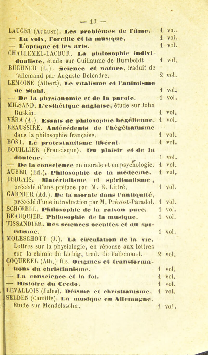 LAUGET (Ai gust). Les problèmes de l'Ame. 1 vo.. — La voix, l'oreille et la musique. 1 vol. — I/op<ifrae et tes arts. 1 vol. CHALLEMEL-LACOUR. La philosophie indivi- dualiste, étude sur Guillaume de Humboldt 1 vol. BUCHNER (L.). Science et nature, traduit de 'allemand par Auguste Delondre. 2 vol. LEM01NE (Albert), Le vitalisme et l'animisme de Stahl. 1 vol. — De la physionomie et de la parole. 1 vol. MILSAND. L'esthétique anglaise, étude sur John Ruskin. 1 vol. VER A (A.). Essais de philosophie hégélienne. 1 vol. BEAUSSIRE. Antécédents de I*hégélianisme dans la philosophie française. 1 vol. BOST. i.e protestantisme libéral. 1 vol. B0UILL1ER (Francisque). Du plaisir et de la douleur. t vol. — De la conscience en morale et en psychologie. 1 vol. AUBER (Ed.). lMiilosophic de la médecine. 1 vol. LEBLAIS. Matérialisme el spiritualisme , précédé d'une préface par M. E. Litlré. 1 vol. GARN1ER (Ad.). De la morale dans l'antiquité, précédé d'une introduction par M. Prévost-Paradol. 1 vol. SCHOEREL. Philosophie de la rnison pure. 1 vol. BEAUQU1ER. Philosophie de la musique. 1 vol. TISSAND1ER. Des sciences occultes et du spi- ritisme. 1 vol, MOLESCHOTT (J.). La circulation de la vie. Lettres sur la physiologie, en réponse aux lettres sur la chimie de Liebig, trad. de l'allemand. 2 vol. COQUEREL (Ath.) fils. Origines et transforma- tions du christianisme. 1 vol. - La conscience et la Toi. 1 vol. - Histoire «lu VrcUo. 1 vol. LEVALL01S (Jules). Déisme et christianisme, 1 vol. SELDEN (Camille). La musique en Allemagne. Etude sur Mendelssohn. 1 vol.