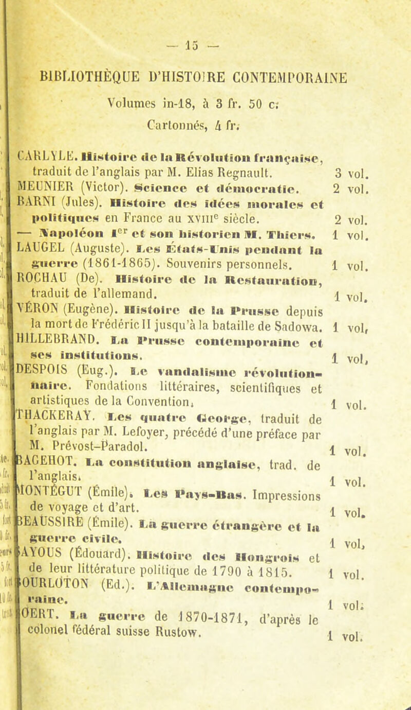BIBLIOTHÈQUE D'HISTOIRE CONTEMPORAINE Volumes in-18, à 3 fr. 50 c; Cartonnés, k fr. CAKLYLE. Histoire de la Révolution française, traduit de l'anglais par M. Elias Regnault. 3 vol. MEUNIER (Victor). Science et démocratie. 2 vol. iARNI (Jules). Histoire des idées morales et politiques en France au xvme siècle. 2 vol. Napoléon Ier et son historien M. Thiers. 1 vol. LAUGEL (Auguste). Les États-Unis pendant la guerre (1861-1865). Souvenirs personnels. 1 vol. ROCHAU (De). Histoire de la Restauration, traduit de l'allemand. 1 vo)# VÉRON (Eugène). Histoire de la Prusse depuis la mort de Frédéric II jusqu'à la bataille de Sadowa. 1 vol, H1LLEBRAND. La Prusse contemporaine et ses institutions. \ yo\t DESPOIS (Eug.). Le vandalisme révolution- naire. Fondations littéraires, scientifiques et artistiques de la Convention, 1 voi, THACKERAY. Les quatre George, traduit de l'anglais par M. Lefoyer, précédé d'une préface par M. Prévost-Paradol. 1 vol 5AGEHOT. La constitution anglaise, trad. de l'anglais» ' i yol> UONTÉGUT (Emile). Les Pays-Ras. Impressions de voyage et d'art. ! voJ> îEAUSSlRE (Émile). La guerre étrangère et la guerre civile. j vol AYOUS (Édouard). Histoire des Hongrois et de leur littérature politique de 1790 à 1815. 1 vol OURL0TON (Ed.). L-AIlemugue contempo» ,nine- 1 vol: OERT. La guerre de 1870-1871, d'après le colonel fédéral suisse Rustow. 1 vol