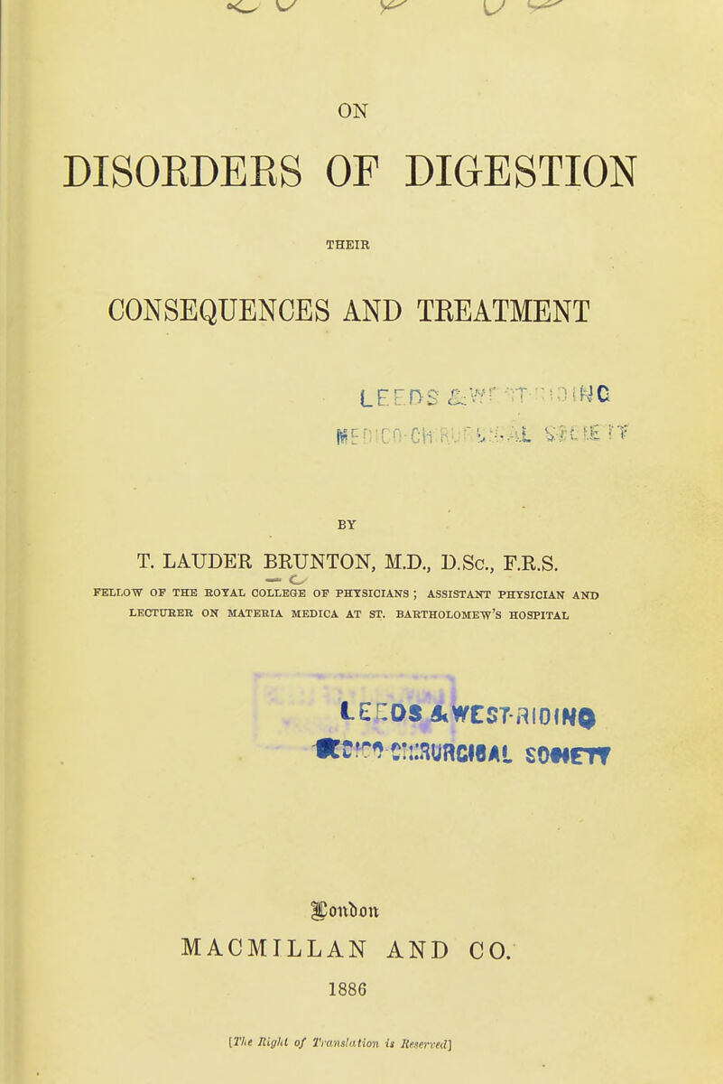 DISOEDEES OF DIGESTION THEIR CONSEQUENCES AND TKEATMENT LFFDS ^wr^;T '-HiNC BY T. LAUDER BEUNTON, M.D., D.Sc, F.R.S. FELLOW OF THE EOTAL COLLEGE OF PHYSICIANS ; ASSISTAKT PHYSICIAN AND LECTUEEK ON MATEEIA MEDICA AT ST. BAKTHOLOME-W'S HOSPITAL tECOS AWES7-RI0INO MACMILLAN AND CO. 1886 [2Vi« RigH of Translation it Reserced]