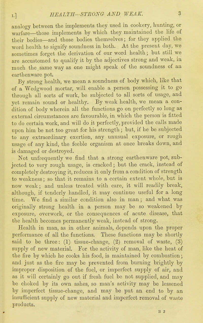 analogy between the implements they used in cookery, hunting, or warfare—those implements by which they maintained the life of their bodies—and those bodies themselves; for they applied the word health to signify soundness in both. At the present day, we sometimes forget the derivation of our word health; but still we are accustomed to quahfy it by the adjectives strong and weak, in much the same way as one might speak of the soundness of an earthenware pot. By strong health, we mean a soundness of body which, like that of a Wedgwood mortar, will enable a person possessing it to go through all sorts of work, be subjected to all sorts of usage, and yet remain sound or healthy. By weak health, we mean a con- dition of body wherein all the functions go on perfectly so long as external circumstances are favourable, in which the person is fitted to do certain work, and will do it perfectly, provided the calls made upon him be not too great for his strength; but, if he be subjected to any extraordinary exertion, any unusual exposure, or rough usage of any kind, the feeble organism at once breaks down, and is damaged or destroyed. Not unfrequently we find that a strong earthenware pot, sub- jected to very rough usage, is cracked; but the crack, instead of completely destroying it, reduces it only from a condition of strength to M'eakness; so that it remains to a certain extent whole, but is now weak; and unless treated with care, it will readily break, although, if tenderly handled, it may continue useful for a long time. We find a similar condition also in man; and what was originally strong health in a person may be so weakened by exposure, overwork, or the consequences of acute disease, that the health becomes permanently weak, instead of strong. Health in man, as in other animals, depends upon the proper performance of all the functions. These functions may be shortly said to be three: (1) tissue-change, (2) removal of waste, (3) supply of new material. For the activity of man, like the heat of the fire by which he cooks his food, is maintained by combustion; and just as the fire may be prevented from burning brightly by improper disposition of the fuel, or imperfect supply of air, and as it will certainly go out if fresh fuel be not supplied, and may be choked by its own ashes, so man's activity may be lessened by imperfect tissue-change, and may be put an end to by an insufficient supply of new material and imperfect removal of waste products. B 2