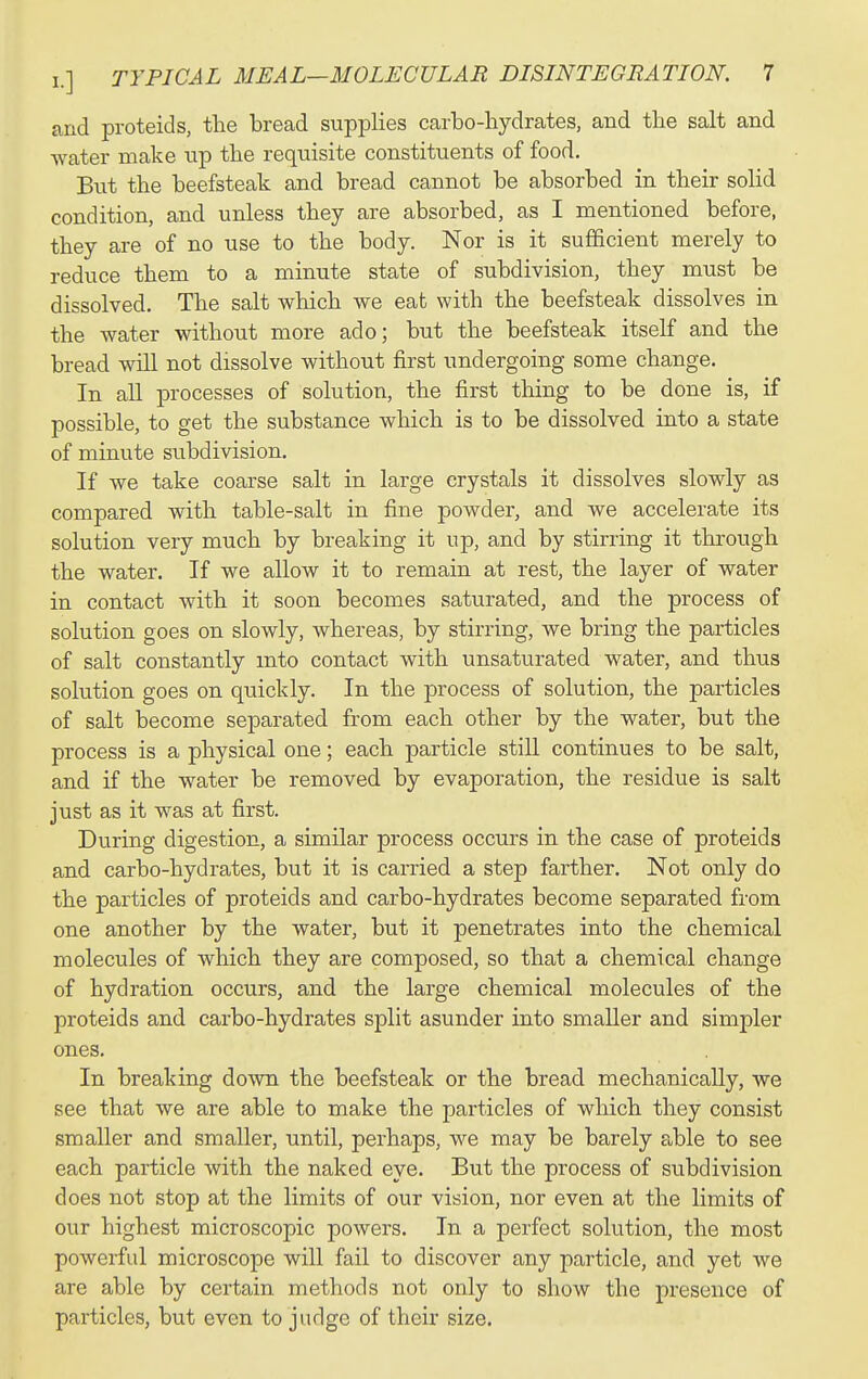 and proteids, the bread supplies carbo-hydrates, and the salt and water make up the requisite constituents of food. But the beefsteak and bread cannot be absorbed in their solid condition, and unless they are absorbed, as I mentioned before, they are of no use to the body. Nor is it sufficient merely to reduce them to a minute state of subdivision, they must be dissolved. The salt which we eat with the beefsteak dissolves in the water without more ado; but the beefsteak itself and the bread will not dissolve without first undergoing some change. In all processes of solution, the first thing to be done is, if possible, to get the substance which is to be dissolved into a state of minute subdivision. If we take coarse salt in large crystals it dissolves slowly as compared with table-salt in fine powder, and we accelerate its solution very much by breaking it up, and by stirring it through the water. If we allow it to remain at rest, the layer of water in contact with it soon becomes saturated, and the process of solution goes on slowly, whereas, by stirring, we bring the particles of salt constantly mto contact with unsaturated water, and thus solution goes on quickly. In the process of solution, the particles of salt become separated from each other by the water, but the process is a physical one; each particle still continues to be salt, and if the water be removed by evaporation, the residue is salt just as it was at first. During digestion, a similar process occurs in the case of proteids and carbo-hydrates, but it is carried a step farther. Not only do the particles of proteids and carbo-hydrates become separated from one another by the water, but it penetrates into the chemical molecules of which they are composed, so that a chemical change of hydration occurs, and the large chemical molecules of the proteids and carbo-hydrates split asunder into smaller and simpler ones. In breaking down the beefsteak or the bread mechanically, we see that we are able to make the particles of which they consist smaller and smaller, until, perhaps, we may be barely able to see each particle with the naked eye. But the process of subdivision does not stop at the limits of our vision, nor even at the limits of our highest microscopic powers. In a perfect solution, the most powerful microscope will fail to discover any particle, and yet we are able by certain methods not only to show the presence of particles, but even to judge of their size.