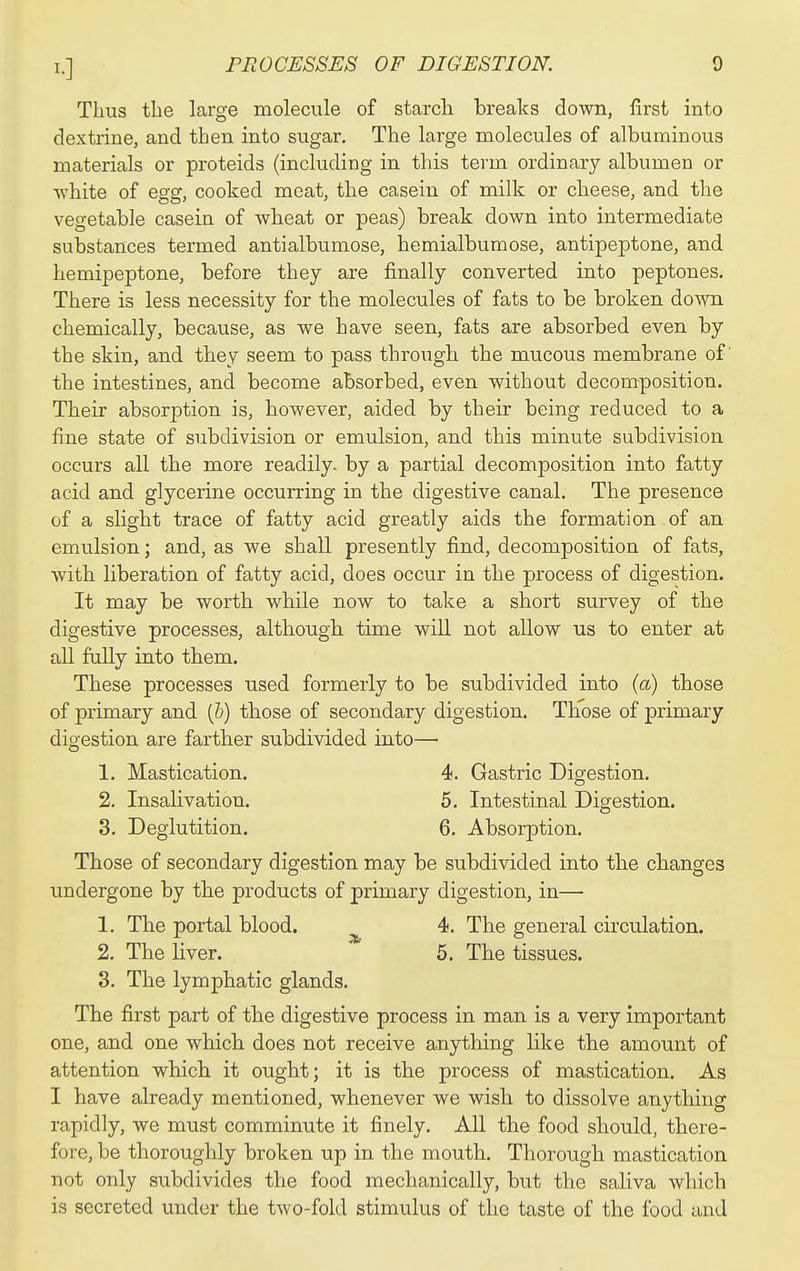 Thus the large molecule of starch breaks down, first into dextrine, and then into sugar. The large molecules of albuminous materials or proteids (including in this term ordinary albumen or Avhite of egg, cooked meat, the casein of milk or cheese, and the vegetable casein of wheat or peas) break down into intermediate substances termed antialbumose, hemialbumose, antipeptone, and hemipeptone, before they are finally converted into peptones. There is less necessity for the molecules of fats to be broken down chemically, because, as we have seen, fats are absorbed even by the skin, and they seem to pass through the mucous membrane of' the intestines, and become absorbed, even without decomposition. Their absorption is, however, aided by their being reduced to a fine state of subdivision or emulsion, and this minute subdivision occurs all the more readily, by a partial decomposition into fatty acid and glycerine occurring in the digestive canal. The presence of a slight trace of fatty acid greatly aids the formation of an emulsion; and, as we shall presently find, decomposition of fats, w^ith liberation of fatty acid, does occur in the process of digestion. It may be worth while now to take a short survey of the digestive processes, although time will not allow us to enter at all fully into them. These processes used formerly to be subdivided into (a) those of primary and (&) those of secondary digestion. Those of primary digestion are farther subdivided into— 1. Mastication. 4. Gastric Digestion. 2. Insalivation. 5. Intestinal Digestion. 3. Deglutition. 6. Absorption. Those of secondary digestion may be subdivided into the changes undergone by the products of primary digestion, in— 1. The portal blood. ^ 4. The general circulation. 2. The liver. 6. The tissues. 3. The lymphatic glands. The first part of the digestive process in man is a very important one, and one which does not receive anything like the amount of attention which it ought; it is the process of mastication. As I have already mentioned, whenever we wish to dissolve anything rapidly, we must comminute it finely. All the food should, there- fore, be thoroughly broken up in the mouth. Thorough mastication not only subdivides the food mechanically, but the saliva which is secreted under the two-fold stimulus of the taste of the food and