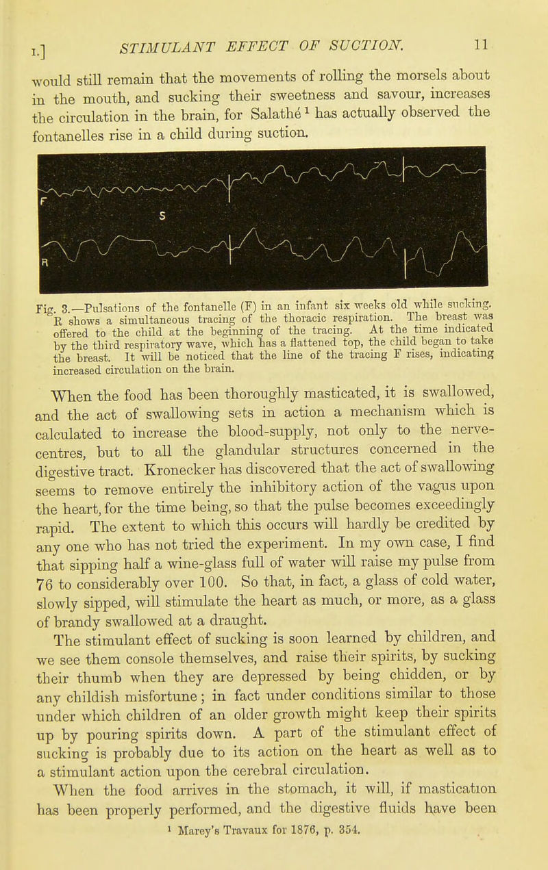 would still remain that the movements of rolling the morsels about in the mouth, and sucking their sweetness and savour, increases the circulation in the brain, for Salathe ^ has actuaUy observed the fontanelles rise in a child during suction. Yirr 3 —Pulsations of the fontanelle (F) in an infant six vreeks old while snclang. °k shows a simultaneous tracing of the thoracic respiration. The hreast was offered to the child at the beginning of the tracing. At the time indicated by the third respiratory wave, which has a flattened top, the child began to take the breast. It will be noticed that the line of the tracing F rises, indicating increased circulation on the brain. When the food has been thoroughly masticated, it is swallowed, and the act of swallowing sets in action a mechanism which is calculated to increase the blood-supply, not only to the nerve- centres, but to all the glandular structures concerned in the digestive tract. Kronecker has discovered that the act of swallowing seems to remove entirely the inhibitory action of the vagus upon the heart, for the time being, so that the pulse becomes exceedingly rapid. The extent to wliich this occurs will hardly be credited by any one who has not tried the experiment. In my own case, I find that sipping half a wine-glass full of water will raise my pulse from 76 to considerably over 100. So that, in fact, a glass of cold water, slowly sipped, will stimulate the heart as much, or more, as a glass of brandy swallowed at a draught. The stimulant effect of sucking is soon learned by children, and we see them console themselves, and raise their spirits, by sucking their thumb when they are depressed by being chidden, or by any childish misfortune; in fact under conditions similar to those under which children of an older growth might keep their spirits up by pouring spirits down. A part of the stimulant effect of sticking is probably due to its action on the heart as well as to a stimulant action upon the cerebral circulation. When the food arrives in the stomach, it will, if mastication has been properly performed, and the digestive fluids have been > Marey's Travaux for 1876, p. 354.