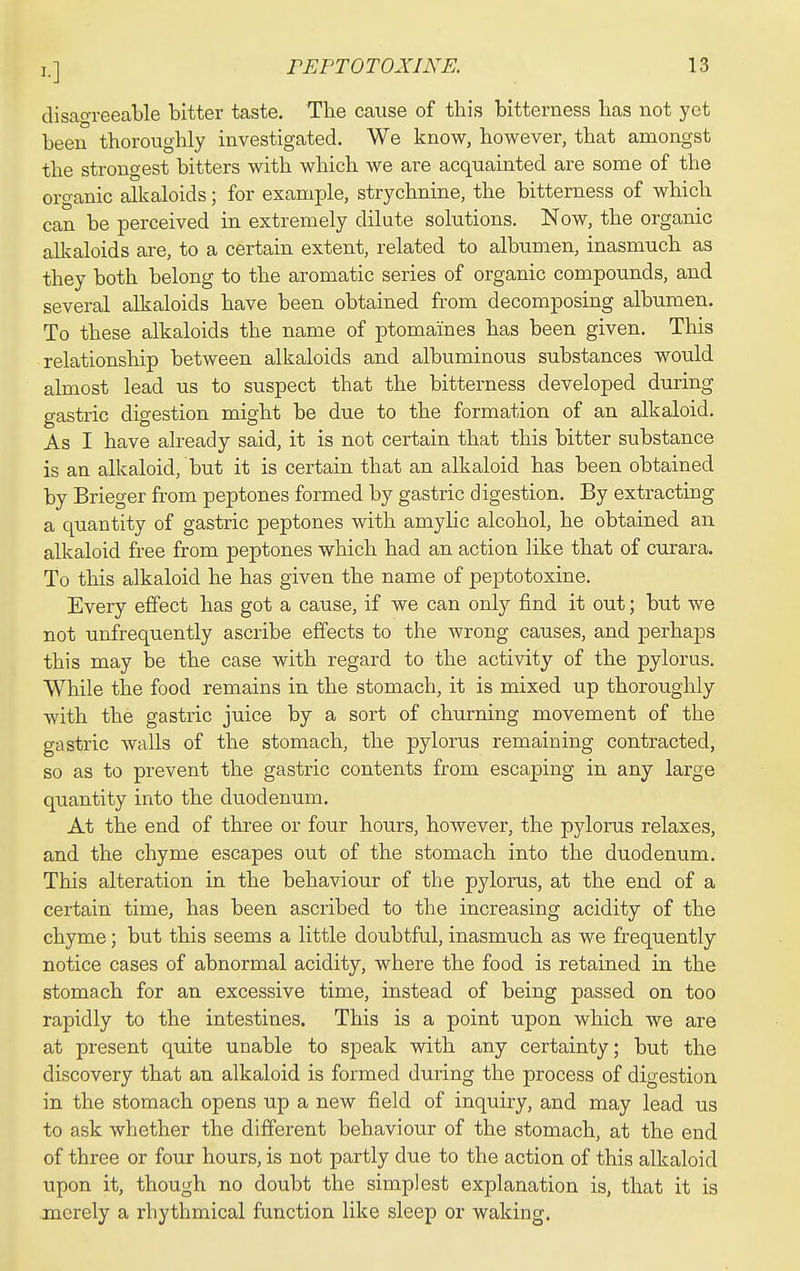 disagreeable bitter taste. The cause of this bitterness has not yet been thoroughly investigated. We know, however, that amongst the strongest bitters with which Ave are acquainted are some of the organic alkaloids; for example, strychnine, the bitterness of which can be perceived in extremely dilute solutions. Now, the organic alkaloids are, to a certain extent, related to albumen, inasmuch as they both belong to the aromatic series of organic compounds, and several alkaloids have been obtained from decomposing albumen. To these alkaloids the name of ptomaines has been given. This relationship between alkaloids and albuminous substances would almost lead us to suspect that the bitterness developed during gastric digestion might be due to the formation of an alkaloid. As I have already said, it is not certain that this bitter substance is an alkaloid, but it is certain that an alkaloid has been obtained by Brieger from peptones formed by gastric digestion. By extracting a quantity of gastric peptones with amylic alcohol, he obtained an alkaloid free from peptones which had an action like that of curara. To this alkaloid he has given the name of pejDtotoxine. Every effect has got a cause, if we can only find it out; but we not unfrequently ascribe effects to the wrong causes, and perhaps this may be the case with regard to the activity of the pylorus. While the food remains in the stomach, it is mixed up thoroughly with the gastric juice by a sort of churning movement of the gastric walls of the stomach, the pylorus remaining contracted, so as to prevent the gastric contents from escaping in any large quantity into the duodenum. At the end of three or four hours, however, the pylorus relaxes, and the chyme escapes out of the stomach into the duodenum. This alteration in the behaviour of the pylorus, at the end of a certain time, has been ascribed to the increasing acidity of the chyme; but this seems a little doubtful, inasmuch as we frequently notice cases of abnormal acidity, where the food is retained in the stomach for an excessive time, instead of being passed on too rapidly to the intestines. This is a point upon which we are at present quite unable to speak with any certainty; but the discovery that an alkaloid is formed during the process of digestion in the stomach opens up a new field of inquiry, and may lead us to ask whether the different behaviour of the stomach, at the end of three or four hours, is not partly due to the action of this alkaloid upon it, though no doubt the simplest explanation is, that it is merely a rhythmical function like sleep or waking.