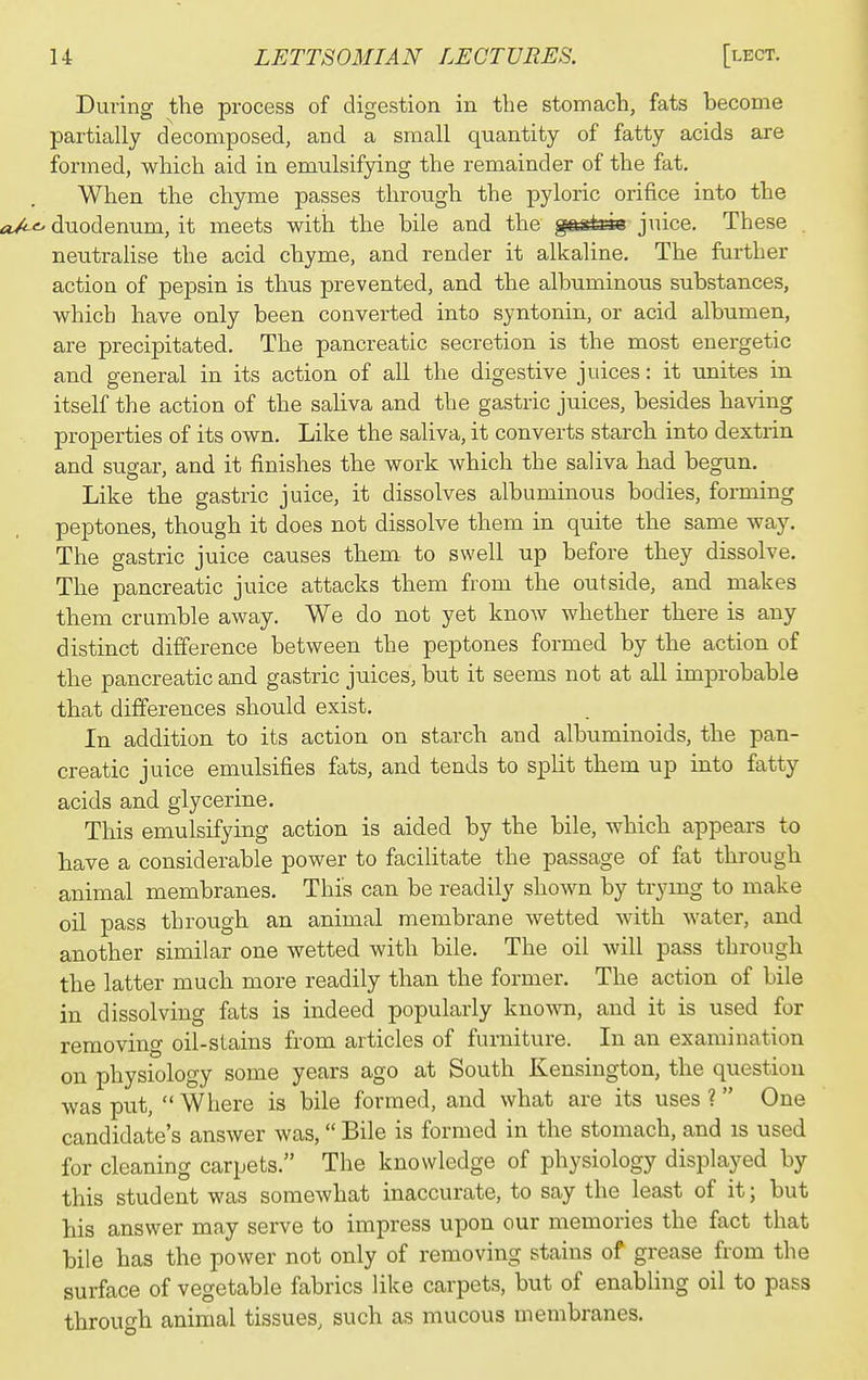 During the process of digestion in the stomach, fats become partially decomposed, and a small quantity of fatty acids are formed, which aid in emulsifying the remainder of the fat. When the chyme passes through the pyloric orifice into the a/-<^ duodenum, it meets with the bile and the gfti^sk juice. These . neutrahse the acid chyme, and render it alkaline. The further action of pepsin is thus prevented, and the albuminous substances, which have only been converted into syntonin, or acid albumen, are precipitated. The pancreatic secretion is the most energetic and general in its action of all the digestive juices: it unites in itself the action of the saliva and the gastric juices, besides having properties of its own. Like the saliva, it converts starch into dextrin and susar, and it finishes the work which the saliva had begun. Like the gastric juice, it dissolves albuminous bodies, forming peptones, though it does not dissolve them in quite the same way. The gastric juice causes them to swell up before they dissolve. The pancreatic juice attacks them from the outside, and makes them crumble away. We do not yet know whether there is any distinct difference between the peptones formed by the action of the pancreatic and gastric juices, but it seems not at all improbable that differences should exist. In addition to its action on starch and albuminoids, the pan- creatic juice emulsifies fats, and tends to split them up into fatty acids and glycerine. This emulsifying action is aided by the bile, which appears to have a considerable power to facilitate the passage of fat through animal membranes. This can be readily shown by trying to make oil pass through an animal membrane wetted with water, and another similar one wetted with bile. The oil will pass through the latter much more readily than the former. The action of bile in dissolving fats is indeed popularly kno^vn, and it is used for removing oil-stains from articles of furniture. In an examination on physiology some years ago at South Kensington, the question was put, Where is bile formed, and what are its uses? One candidate's answer was, Bile is formed in the stomach, and is used for cleaning carpets. The knowledge of physiology displayed by this student was somewhat inaccurate, to say the least of it; but his answer may serve to impress upon our memories the fact that bile has the power not only of removing stains of grease from the surface of vegetable fabrics like carpets, but of enabling oil to pass through animal tissues, such as mucous membranes.