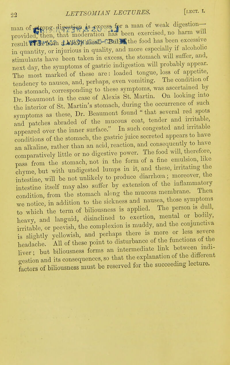 man of ^opg. dis^^^^^xces^Jpr a man of weak digestion- provideythen; t'hlt mTcfJration ltd been exercised, no harm will resultftk^-fi^Si iJiy^^liaefiD-CBiiiHKthe food has been excessive in quantity, or injurious in quality, and more especially if alcohohc stimulants have been taken in excess, the stomach will suffer, and, next day the symptoms of gastric indigestion will probably appear. The most marked of these are: loaded tongue, loss of appetite tendency to nausea, and, perhaps, even vomiting. The condition ot the stomach, corresponding to these symptoms, was ascertamed by Dr Beaumont in the case of Alexis St. Martin. On lookmg into the interior of St. Martin's stomach, during the occurrence of such symptoms as these. Dr. Beaumont found that several red spots and patches abraded of the mucous coat, tender and uTitable, appeared over the inner surface. In such congested and irritable conditions of the stomach, the gastric juice secreted appears to have an alkaUne, rather than an acid, reaction, and consequently to have comparatively little or no digestive power. The food will, therefore, pass from the stomach, not in the form of a fine emulsion, like chyme, but with undigested lumps in it, and these, irritating the intestine, will be not unHkely to produce diarrhoea; moreover, the intestine itself may also suffer by extension of the inflammatory condition, from the stomach along the mucous membrane, ihen we notice, in addition to the sickness and nausea those symptoms to which the term of biliousness is applied. The person is dull, heavy, and languid, disinclined to exertion, mental or^ bodily, irritiile, or peevish, the complexion is muddy, and the conjunctiva is slicrhtly yellowish, and perhaps there is more or less severe headrche. AH of these point to disturbance of the functions of Ije Hver; but biliousness forms an intermediate link beWeen mdi- gesti;n and its consequences, so that the explanation of ^he d« factors of biliousness must be reserved for the succeedmg lectuie.