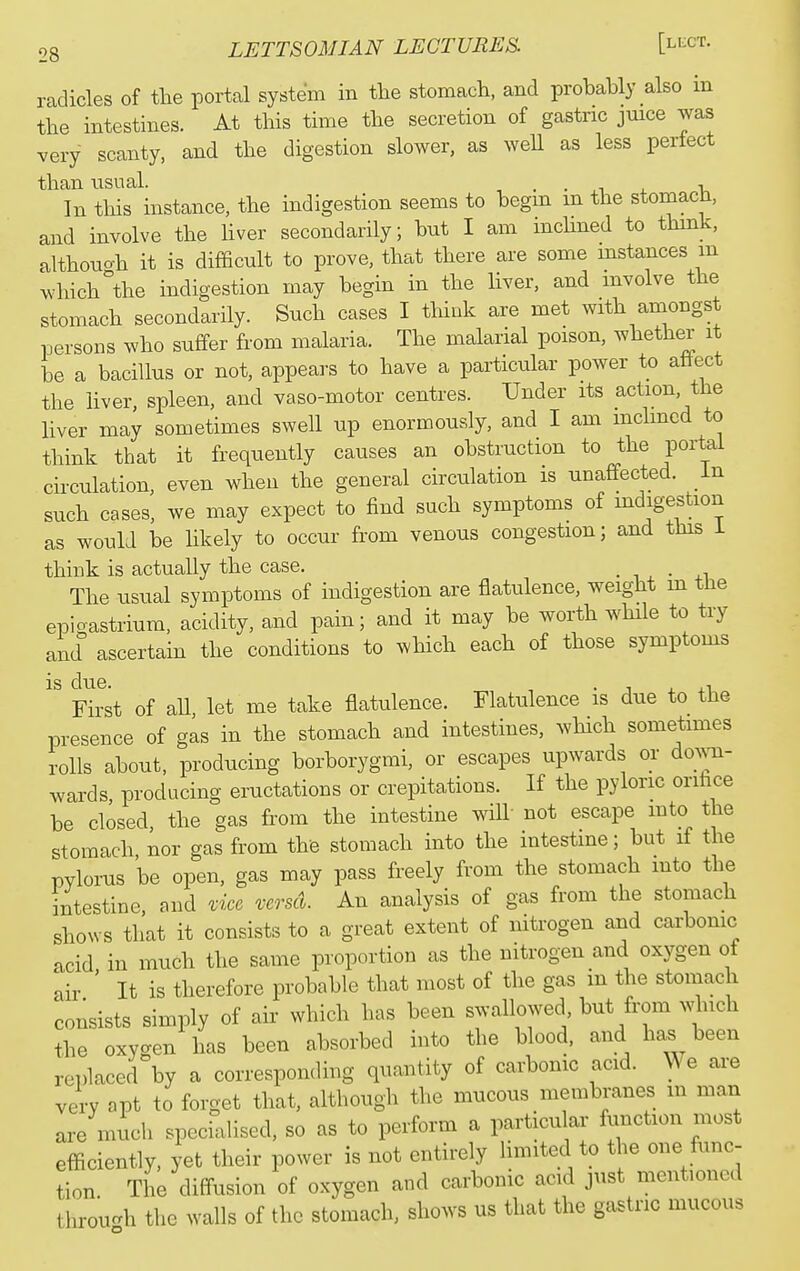 radicles of the portal system in the stomach, and probably also in the intestines. At this time the secretion of gastnc juice was very scanty, and the digestion slower, as well as less perfect than nsual. , . • ^.i 4. \. In this instance, the indigestion seems to begm m the stomach, and involve the Hver secondarily; but I am mchned to thmk, althouc^h it is difficult to prove, that there are some mstances m which °the indigestion may begin in the hver, and mvolve the stomach secondarily. Such cases I thiuk are met with amongst persons who suffer from malaria. The malarial poison, whether it be a bacillus or not, appears to have a particular power to attect the liver, spleen, and vaso-motor centres. Under its action, the liver may sometimes swell up enormously, and I am mchned to think that it frequently causes an obstruction to the portal cii-culation, even when the general circulation is unaffected, in such cases, we may expect to find such symptoms of indigestion as would be likely to occur from venous congestion; and this i think is actually the case. • ■■ , • +1 The usual symptoms of indigestion are flatulence, weight m the epigastrium, acidity, and pain; and it may be worth while to try and ascertain the conditions to which each of those symptoms is due. • J 4. +1 First of aU let me take flatulence. Flatulence is due to the presence of gas in the stomach and intestines, which sometimes rolls about, producing borborygmi, or escapes upwards or doAvn- wards producing eructations or crepitations. If the pyloric orihce be closed, the gas fi-om the intestine will not escape mto the stomach, nor gas from the stomach into the intestme; but if the pylorus be open, gas may pass freely from the stomach into the intestine, and i:icc vcrsd. An analysis of gas from the stomach shows that it consists to a great extent of nitrogen and carbonic acid in much the same proportion as the nitrogen and oxygen ot air ' It is therefore probable that most of the gas in the stomach consists simply of air which has been swallowed but from ^^4uch the oxygen has been absorbed into the blood, and has been replaced by a corresponding quantity of carbonic acid. We are very apt to forget that, although the mucous membranes m man are much specialised, so as to perform a particular function most efficiently, yet their power is not entirely Umited to the one func- tion The diffusion of oxygen and carbonic acid just mentioned throuc^h the walls of the stomach, shows us that the gastnc mucous