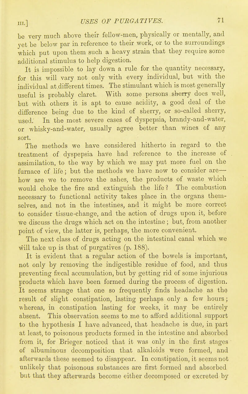 be very much above their fellow-men, physically or mentally, and yet be below par in reference to their work, or to the suiTounclings which put upon them such a heavy strain that they require some additional stimulus to help digestion. It is impossible to lay down a rule for the quantity necessary, for this will vary not only with every individual, but with the individual at .different times. The stimulant which is most generally useful is probably claret. With some persons sherry does well, but with others it is apt to cause acidity, a good deal of the difference being due to the kind of sherry, or so-called sherry, used. In the most severe cases of dyspepsia, brandy-and-water, or whisky-and-water, usually agree better than wines of any sort. The methods we have considered hitherto in regard to the treatment of dyspepsia have had reference to the increase of assimilation, to the way by which we may put more fuel on the furnace of life; but the methods we have now to consider are— how are we to remove the ashes, the products of waste which would choke the fire and extinguish the hfe ? The combustion necessary to functional activity takes place in the organs them- selves, and not in the intestines, and it might be more correct to consider tissue-change, and the action of drugs upon it, before we discuss the drags which act on the intestine; but, from another point of view, the latter is, perhaps, the more convenient. The next class of drugs acting on the intestinal canal which we will take up is that of purgatives (p. 188). It is evident that a regular action of the bowels is important, not only by removing the indigestible residue of food, and thus preventing faecal accumulation, but by getting rid of some injurious products which have been formed during the process of digestion. It seems strange that one so frequently finds headache as the result of slight constipation, lasting perhaps only a few hours; whereas, in constipation lasting for weeks, it may be entirely absent. This observation seems to me to afford additional support to the hypothesis I have advanced, that headache is due, in part at least, to poisonous products formed in the intestine and absorbed from it, for Brieger noticed that it was only in the first stages of albuminous decomposition that alkaloids were formed, and afterwards these seemed to disappear. In constipation, it seems not unlikely that poisonous substances are first formed and absorbed but that they afterwards become either decomposed or excreted by