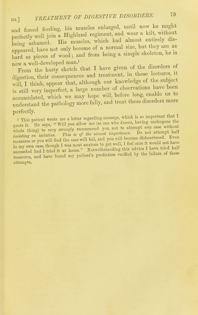 a^d forced feeding, bis muscles enlarged, until now he irnglit perfectly well join a Highland regiment, and wear a kilt, without Line, ashamed. His muscles, which had almost entirely dis- appeared, have not only become of a normal size but they are as hard as pieces of wood; and from being a simple skeleton, he is now a well-developed man.i , , From the hasty sketch that I have given of the disorders of digestion, their consequences and treatment, in these lectures, i ^vill I think, appear that, although our knowledge of the subject is still very imperfect, a large number of observations have been accumulated, which we may hope will, before long enable us to understand the pathology more fully, and treat these disorders more perfectly. 1 Tliis patient wote me a letter regarding massage, which is so important that I nno// I He savs Will you allow me (as one who knows, havmg undergone the ^Ide tinn T^ery strolgly recommend you not to attempt any case w.thou whole . ^J importance. Do not attempt half ::y^:S^^andS: ca^e 4u fan. and youlill become disheartened. Even TmyrcLe, though I was most anxious to get well, I feel sure : would no have sucTeedeThad I tried it at home. Notwithstanding this advice I have tried half „s. and have found my patient's prediction verified by the failure of these attempts.