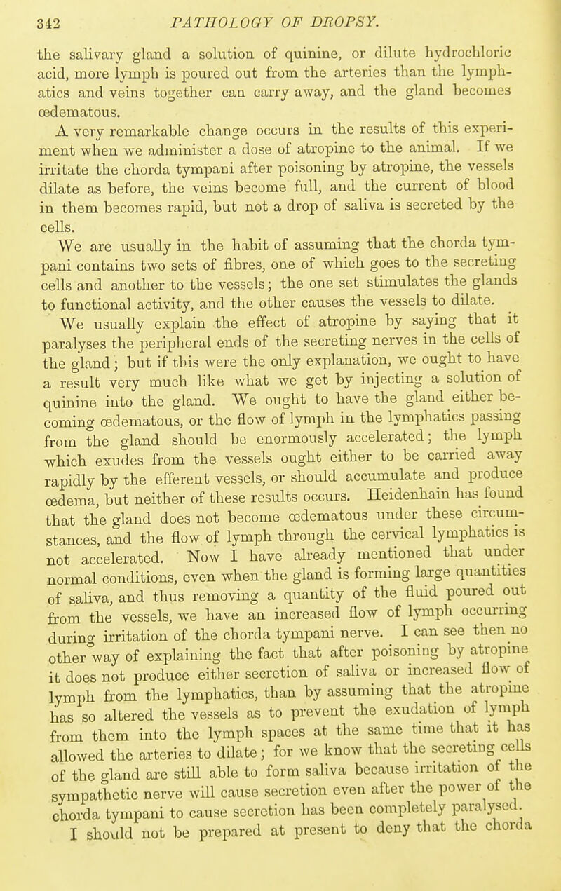the salivary gland a solution of quinine, or dilute hydrochloric acid, more lymph is poured out from the arteries than the lymph- atics and veins together can carry away, and the gland becomes Cfidematous. A very remarkable change occurs in the results of tbis experi- ment when we administer a dose of atropine to the animal. If we irritate the chorda tympani after poisoning by atropine, the vessels dilate as before, the veins become full, and the current of blood in them becomes rapid, but not a drop of saliva is secreted by the cells. We are usually in the habit of assuming that the chorda tym- pani contains two sets of fibres, one of which goes to the secreting cells and another to the vessels; the one set stimulates the glands to functional activity, and the other causes tbe vessels to dilate. We usually explain the effect of atropine by saying that it paralyses the peripheral ends of the secreting nerves in the cells of the gland; but if this were the only explanation, we ought to have a result very much like what we get by injecting a solution of quinine into the gland. We ought to have the gland either be- coming oedematous, or the flow of lymph in the lymi^hatics passing from the gland should be enormously accelerated; the lymph which exudes from the vessels ought either to be carried away rapidly by the efferent vessels, or should accumulate and produce oedema, but neither of these results occurs. Heidenhain has found that the gland does not become oedematous under these circum- stances, and the flow of lymph through the cervical lymphatics is not accelerated. Now I have already mentioned that under normal conditions, even when the gland is forming large quantities of saliva, and thus removing a quantity of the fluid poured out from the vessels, we have an increased flow of lymph occurring durino- irritation of the chorda tympani nerve. I can see then no other way of explaining the fact that after poisoning by atropine it does not produce either secretion of saliva or increased flow of lymph from the lymphatics, than by assuming that the atropine has so altered the vessels as to prevent the exudation of lymph from them into the lymph spaces at the same time that it has allowed the arteries to dilate; for we know that the secreting cells of the gland are still able to form saliva because irritation of the sympathetic nerve will cause secretion even after the power of the chorda tympani to cause secretion has been completely paralysed I should not be prepared at present to deny that the chorda