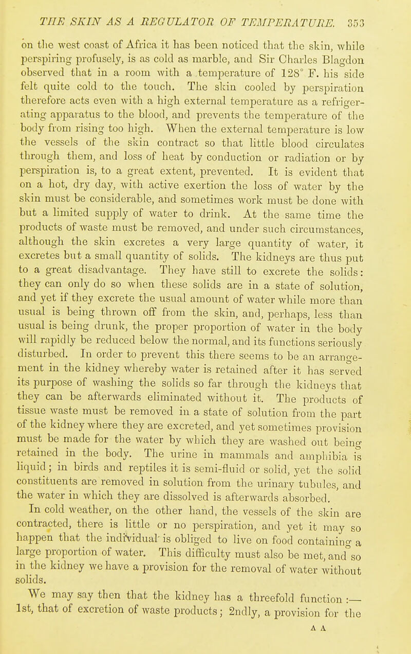 on the west coast of Africa it has been noticed that the skin, while perspiring profusely, is as cold as marble, and Sir Charles Blagdou observed that in a room with a temjierature of 128° F. his side felt quite cold to the touch. The skin cooled by perspiration therefore acts even with a high external temperature as a refriger- ating apparatus to the blood, and prevents the temperature of the body from rising too high. When the external temperature is low the vessels of the skin contract so that little blood circulates through them, and loss of heat by conduction or radiation or by perspiration is, to a great extent, prevented. It is evident that on a hot, dry day, with active exertion the loss of water by the skin must be considerable, and sometimes work must be done with but a limited supply of water to drink. At the same time the products of waste must be removed, and under such circumstances, although the skin excretes a very large quantity of water, it excretes but a small quantity of solids. The kidneys are thus put to a great disadvantage. They have still to excrete the solids: they can only do so when these solids are in a state of solution, and yet if they excrete the usual amount of water while more than usual is being thrown off from the skin, and, perhaps, less than usual is being drunk, the proper proportion of water in the body will rapidly be reduced below the normal, and its functions seriously disturbed. In order to prevent this there seems to be an arrange- ment in the kidney Avhereby water is retained after it has served its purpose of washing the solids so far through the kidneys that they can be afterwards eliminated without it. The products of tissue waste must be removed in a state of solution from the part of the kidney where they are excreted, and yet sometimes provision must be made for the water by which they are washed out beino- retained in the body. The urine in mammals and amphibia is liquid; in birds and reptiles it is semi-fluid or solid, yet the solid constituents are removed in solution from the urinary tubules, and the water in which they are dissolved is afterwards absorbed. In cold weather, on the other hand, the vessels of the skin are contracted, there is little or no perspiration, and yet it may so happen that the individual is obliged to live on food containing a large proportion of water. This difficulty must also be met, and°so in the kidney we have a provision for the removal of water without solids. We may say then that the kidney has a threefold function 1st, that of excretion of waste products; 2ndly, a provision for the A A