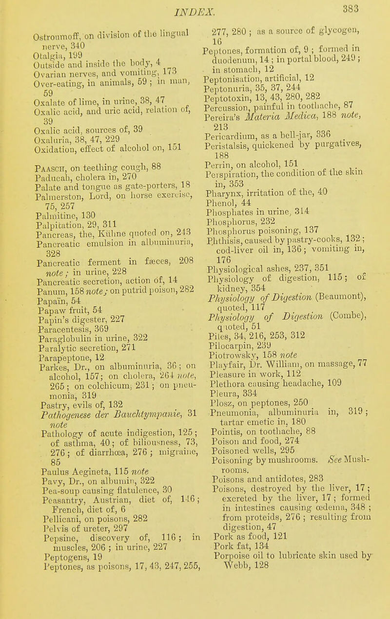 Ostronmoff, on division of the lingiuil nerve, 340 Otalgia, l'J9 , , T , Outside and inside the body, 4 Ovarian nerves, and vomiting, 173 Over-eating, in animals, 59 ; in man, 59 Oxalate of lime, in urine, 38, 47 Oxalic acid, and uric acid, relation of, 39 Oxalic acid, sources of, 39 Oxaluria, 38, 47, 229 Oxidation, effect of alcohol on, 151 Paasch, on teething cough, 88 Paducah, cholera in, 270 Palate and tongue as gate-porters, 18 Palmerston, Lord, on horse exercise, 75, 257 Pulmitine, 130 Palpitation, 29, 311 Pancreas, the, Kiilme quoted on, 1\6 Pancreatic emulsion in albuminurui, 328 Pancreatic ferment in ffKces, 208 note ; in urine, 228 Pancreatic secretion, action of, 14 Panura, 158 note; on putrid poison, 282 Papain, 54 Papaw fruit, 54 Papin's digester, 227 Paracentesis, 369 Paraglobulin in urine, 322 Paralytic secretion, 271 Parapeptone, 12 Parkes, Dr., on albuminuria, 30; on alcohol, 157; on cholera, 264 note, 2G5 ; on colchicum, 231; on pneu- monia, 319 Pastry, evils of, 132 Pathogenese der Bauclitympanie, 31 note Pathology of acute indigestion, 125; of asthma, 40; of biliousness, 73, 276 ; of diarrhoea, 276 ; migraine, 85 Paulus Aegineta, 115 note Pavy, Dr., on albumin, 322 Pea-soup causing flatulence, 30 Peasantry, Austrian, diet of, 146; French, diet of, 6 Pellicani, on poisons, 282 I'clvis of ureter, 297 Pepsine, discovery of, 116; in muscles, 206 ; in urine, 227 Peptogens, 19 Peptones, as poisons, 17, 43, 247, 255, 277, 280 ; as a source of glycogen, 16 Peptones, formation of, 9 ; formed in duodenum, 14 ; in portal blood, 249 ; in stomach, 12 Peptonisation, artificial, 12 Peiitonuria, 35, 37, 244 Peptotoxin, 13, 43, 280, 282 Percussion, painful in toothache, 87 Pereira's Materia Meclica, 188 note, 213 Pericardium, as a bell-jar, 336 Peristalsis, quickened by purgatives, 188 Periin, on alcohol, 151 Perspiration, the condition of tlie skin in, 353 Pharynx, irritation of the, 40 Phenol, 44 Phosphates in urine, 314 Pliosphorus, 232 Phosphorus poisoning, 137 Phthisis, caused by pastry-cooks, 132 ; cod-liver oil in, 136; vomiting m, 176 Physiological ashes, 237, 351 Physiology of digestion, 115; of kidney, 354 Physiology of Digestion (Beaumont), quoted, 117 Physiology of Digestion (Combe), q loted, 51 Piles, 34, 216, 253, 312 Pilocarpin, 239 Piotrowskv, 158 note Phiyfair, Dr. William, on massage, 77 Pleasure in work, 112 Plethora causing headache, 109 Pleura, 334 Plosz, on peptones, 250 Pneumonia, albuminuria in, 319; tartar emetic in, 180 Pointis, on toothache, 88 Poison and food, 274 Poisoned wells, 295 Poisoning by mushrooms. See Mush- rooms. Poisons and antidotes, 283 Poisons, destroyed by the liver, 17; excreted by the liver, 17; formed in intestines causing oedema, 348 ; from proteids, 276 ; resulting from digestion, 47 Pork as food, 121 Pork fat, 134 Porpoise oil to lubricate skin used by Webb, 128