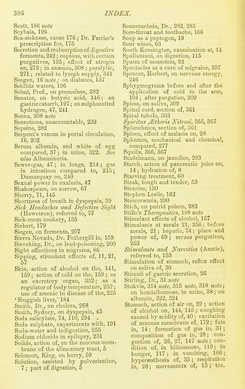 Scott, 186 note Scybala, 196 Sea-sickness, cause 176 ; Dr. Ferrier's prescription for, 175 Secretion and reabsorptionof digestive ferments, 242; copious, with certain purgatives, 195; effect of atropin on, 272 ; in anjemia, 308 ; paralytic, 271; related to lymph supply, 341 Seegen, 16 note; on diabetes, 137 Seidlitz waters, 196 Selmi, Prof., on ptomaines, 282 Senator, on butyric acid, 146; on gastric catarrh, 197; on sulphuretted hydrogen, 47, 241 Senna, 208 note Sensations, unaccountable, 239 Sepsine, 282 _ Serpent's venom in portal circulation, 16, 202 Serum albumin, and white o£ egg compared, 37 ; in urine, 322. See also Albuminuria. Sewer-gas, 47 ; in lungs, 214; gas in intestines compared to, 215; Dumarquay on, 240 Sexual power in oxaluria, 47 Shakespeare, on sorrow, 67 Sherry, 71, 145 Shortness of breath in dyspepsia, 39 Sick Headaches and Defective Sight (Hewetson), referred to, 77 Sick-room cookery, 135 Siebert, 179 Siegen, on ferments, 207 Sierra Nevada, Dr. Fothergill in, 159 Sieveking, Dr., on lead-poisoning, 200 Sight affections in migraine, 86 Sipping, stimulant effects of, 11, 21, 67 Skin, action of alcohol on the, 141, 159; action of cold on the, 159 ; as an excretory organ, 352; as a regulator of body temperature, 252 ; use of arsenic in disease of the, 225 ' Sluggish liver,' 184 Smith, Dr., on cholera, 268 Smith, Sydney, on dyspepsia, 45 Soda salicylate, 74, 110, 294 ; Soda sulphate, experiments with, 191 Soda-water and indigestion, 255 Sodium chloride in epilepsy, 231 Solids, action of, on the mucous mem- brane of the alimentary tract, 5 Solomon, King, on hurry, 59 Solution, assisted by pulverisation, 7; part of digestion, 5 Sonnenschein, Dr., 282, 285 Sore-throat and toothache, 106 Soup as a peptogen, 19 Sour wines, 63 South Kensington, examination at, 14 Spallanzani, on digestion, 115 Spasm of masseters, 92 Spectacles as a cure of migraine, 107 Spencer, Herbert, on nervous energy, 246 Sphygmograms before and after the application of cold to the arm, 104 ; after purgation, 209 Spiess, on saliva, 309 Spinal cord, section of, 361 Spiral tubule, 303 Sjnritus JEtheris Nitrosi, 365, 367 Splanchnics, section of, 301 Spleen, effect of malaria on, 28 Splinters, mechanical and chemical, compared, 277 Squills, 366, 367 Stadelmann, on jaundice, 293 Starch, action of pancreatic juice on, 14; hydration of, 8 Starving treatment, 60 Steak, tougli and tender, 53 Stearine, 130 Stephen Leslie, 162 StercoraBmia, 290 Stich, on putrid poison, 282 Stille's Therapeutics, 188 note Stimulant effects of alcohol, 157 Stimulants at meals 21, 256; before meals, 21; hepatic, 74; place and power of, 69; versus purgatives, 253 Stimidants and .Narcotics (Anstie), referred to, 153 Stimulation of stomach, reflex effect on saliva of, 30 Stimuli of gastric secretion, 26 Stirling, Dr., 31 note Stokvis, 314 note, 315 note, 318 note; on hemialbumose, in urine, 38; on albumin, 322, 324 Stomach, action of air on, 29 ; action of alcohol on, 144, 145 ; coughing caused by acidity of, 40 ; excitation. of mucous membrane of, 172 ; fats in, 14; formation of gas in, 31; composition of gas in, 28; con- gestion of, 26, 27, 147 note; con- dition of, in biliousness, 119; in hunger, 117 ; in vomiting, 106; hyperesthesia of, 33 ; respiration in, 28; movements of, 13; tea.