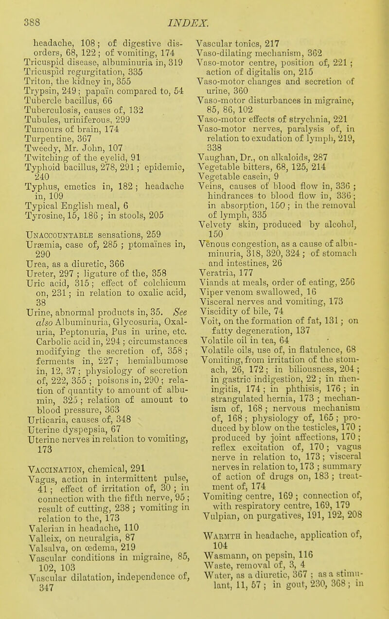 headache, 108; of digestive dis- orders, 68, 122 ; of vomiting, 174 Tricuspid disease, albuminuria in, 319 Tricuspid regurgitation, 335 Triton, the kidney in, 355 Trypsin, 249; papain compared to, 54 Tubercle bacillus, 66 Tuberculosis, causes of, 132 Tubules, uriniferous, 299 Tumours of brain, 174 Turpentine, 367 Tweedy, Mr. John, 107 Twitching of the eyelid, 91 Typhoid bacillus, 278, 291; epidemic, 240 Typhus, emetics in, 182 ; headache in, 109 Typical English meal, 6 Tyrosine, 15, 186 ; in stools, 205 Unaccountable sensations, 259 Urfemia, case of, 285 ; ptomaines in, 290 Urea, as a diuretic, 366 Ureter, 297 ; ligature of the, 358 Uric acid, 315; effect of colcliicum on, 231; in relation to oxalic acid, 38 Urine, abnormal products in, 35. See a?so Albuminuria, Glycosuria, Osal- uria. Peptonuria, Pus in urine, etc. Carbolic acid in, 294 ; circumstances modifying the secretion of, 358 ; ferments in, 227 ; hemialbumose in, 12, 37; physiology of secretion of, 222, 355 ; poisons in, 290 ; rela- tion of quantity to amount of albu- min, 325 ; relation of amount to blood pressure, 3G3 Urticaria, causes of, 348 Uterine dyspepsia, 67 Uterine nerves in relation to vomiting, 173 Vaccination, chemical, 291 Vagus, action in intermittent pulse, 41 ; effect of irritation of, 30 ; in connection with the fifth nerve, 95 ; result of cutting, 238 ; vomiting in relation to the, 173 Valerian in headache, 110 Valleix, on neuralgia, 87 Valsalva, on oedema, 219 Vascular conditions in migraine, 85, 102, 103 Vascular dilatation, independence of, 347 Vascular tonics, 217 Vaso-dilating mechanism, 362 Vaso-motor centre, position of, 221; action of digitalis on, 215 Vaso-motor changes and secretion of urine, 360 Vaso-motor disturbances in migraine, 85, 86, 102 Vaso-motor effects of strychnia, 221 Vaso-motor nerves, paralysis of, in relation to exudation of lymph, 219, 338 Vaughan, Dr., on alkaloids, 287 Vegetable bitters, 68, 125, 214 Vegetable casein, 9 Veins, causes of blood flow in, 336 ; hindrances to blood flow in, 336; in absorption, 150 ; in the removal of lymph, 335 Velvety skin, produced hy alcohol, 150 Venous congestion, as a cause of albu- minuria, 318, 320, 324 ; of stomach and intestines, 26 Veratria, 177 Viands at meals, order of eating, 256 Viper venom swallowed, 16 Visceral nerves and vomiting, 173 Viscidity of bile, 74 Voit, on the formation of fat, 131; on fatty degeneration, 137 Volatile oil in tea, 64 Volatile oils, use of, in flatulence, 68 Vomiting, from irritation of the stom- ach, 26, 172 ; in bihousness, 204 ; in gastric indigestion, 22 ; in men- ingitis, 174 ; in phthisis, 176 ; in strangulated hernia, 173 ; mechan- ism of, 168; nervous mechanism of, 168; physiology of, 165; pro- duced by blow on the testicles, 170 ; produced by joint affections, 170; reflex excitation of, 170; vagus nerve in relation to, 173; visceral nerves in relation to, 173 ; summary of action of drugs on, 183 ; treat- ment of, 174 Vomiting centre, 169 ; connection of, with respiratory centre, 169, 179 Vulpian, on purgatives, 191, 192, 208 Waumth in headache, application of, 104 Wasmann, on pepsin, 116 Waste, removal of, 3, 4 Water, as a diuretic, 367 ; as a stimu- lant, 11, 57 ; in gout, 230, 368 ; in