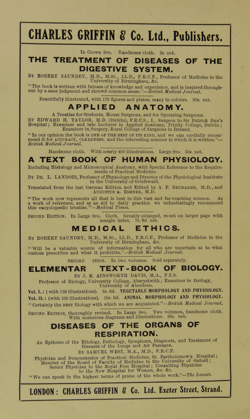 In Crown 8vo. Handsome cloth. 3s. net. THE TREATMENT OF DISEASES OF THE DIGESTIVE SYSTEM. By ROBERT 3AUNDBY, M.D., M.So., LL.D., F.R.C.P., Professor of Medicine in the University of Birmingham, dec. The book is written with fulness of knowledge and experience, and is inspired through- out by a sane judgment and shrewd common sense.—British Medical Journal. Beautifully illustrated, with 176 figures and plates, many in colours. 30«. net. APPLIED ANATOMY. A Treatise for Students, House Siu-geons, and for Operating Surgeons. BY EDWARD H. TAYLOR, M.D. (Dublin), F.R.O.S., I., Surgeon to Sir Patrick Dun's Hospital; Examiner and late Lecturer in Applied Anatomy, Trinity College, Dublin ; Examiner in Surgery, Royal College of Surgeons in Ireland.  In our opinion the book is ONE oP THE best of its kind, and we can cordially recom- mend it for ACCURACY, CLEARNESS, and the interesting manner in which it is written.— British Medical Journal. Handsome cloth. With nearly 400 illustrations. Large 8vo. 30«. net. A TEXT BOOK OF HUMAN PHYSIOLOGY. Including Histology and Microscopical Anatomy, with Special Reference to the Require- ments of Practical Medicine. By Dr. L. LANDOIS, Professor of Physiology and Director of the Physiological Institute in the University of Griefswald. Translated from the last German Edition and Edited by A. P. Brubaker, M.D., and Augustus a. Eshner, M.D.  The work now represents all that is best in this vast and far-reaching science. As a work of reference, and as an aid to daily practice, we unhesitatingly recommend this CHcyclopaedic treatise.—Medical Times. Second Edition. In Large 8vo. Cloth. Greatly enlarged, re-set on larger page with margin index. 7s. 6d. net. MEDICAL ETHICS. By ROBERT SAUNDBY, M.D., M.Sc, LL.D., F.R.C.P., Professor of Medicine in the University of Birmingham, &c. Will be a valuable source of information for all who are uncertain as to what ■ custom prescribes and wliat it prohibits.—British Medical Journal. Second ition. In two volumes. Sold separately. ELEMENTAR TEXT-BOOK OF BIOLOGY. By J, R. AINSWORTH DAVIS, M.A., F.Z.S. Professor of Biology, University College, Aberystwith; Examiner in Zoology, University of Aberdeen, Vol. I.: (with 128 illustrations). 8s. 6d. VEGETABLE MORPHOLOGY AND PHYSIOLOGY. Vol II.: (with 108 illustrations). 10s. 6d. ANIMAL MORPHOLOGY AND PHYSIOLOGY.  Certainly the BEST Biology with which we are acquainted.—J5riU'sA Medical Journal. Second Edition, thoroughly revised. In Large 8vo. Two volumes, handsome cloth. Witli numerous diagrams and illustrations. 36s. net. DISEASES OF THE ORGANS OF RESPIRATION. An Epitome of the Etiology, Pathology, Symptoms, Diagnosis, and Treatment of Diseases of the Lungs and Air Passages. BY SAMUEL WEST, M.A., M.D., F.R.C.P. Physician and Demonstrator of Practical Medicine. St. Bartholomew's Hospital; Member of the Board of Faculty of Medicine in the University of Oxford , Senior Physician to the Royal Free Hospital; Consulting Physician to the l^ew Hospital for Women, dec. &c. We can speak in the highest terms of praise of the whole work.-The Lancet. LONDON: CHARLES GRIFFIN 8 Co. Ltd. Exeter Street, Strand.