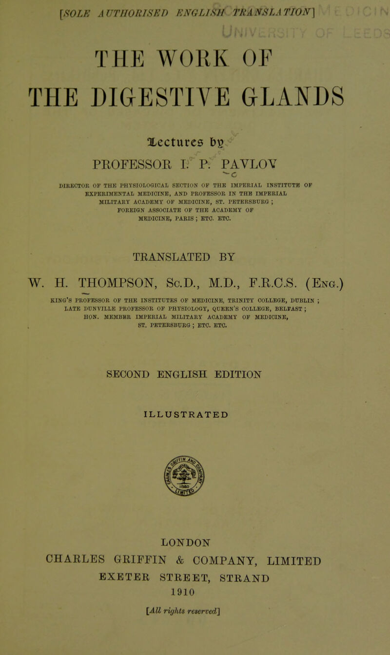[SOLE AUTHORISED ENGLISH TRANSLATION] THE WORK OF THE DIGESTIVE GLANDS Xecturcs PROFESSOE ifP. PAVLOV DIRKCTOR OF THK PHYSIOLOGICAL SECTION OF THE IMPERIAL INSTITUTB OP EXPERIMENTAL MEDICINE, AND PROFESSOR IN THE IMPERIAL MILITARY ACADEMY OF MEDICINE, ST. PETERSBURG ; FOREIGN ASSOCIATE OF THE ACADEMY OF MEDICINE, PARIS ; ETC. ETC. TRANSLATED BY W. H. THOMPSON, Sc.D., M.D., F.R.C.S. (Eng.) king's PROFESSOR OF THE INSTITUTES OF MEDICINE, TRINITY COLLEGE, DUBLIN ; LATE DUNVILLE PROFESSOR OF PHYSIOLOGY, QUEEN'S COLLEGE, BELFAST ; HON. MEMBHR IMPERIAL MILITARY ACADEMY OF MEDICINE, ST. PETERSBURG ; ETC. ETC. SECOND ENGLISH EDITION ILLUSTRATED LONDON CHARLES GRIFFIN & COMPANY, LIMITED EXETER STREET, STRAND 1910 [All riyhts reserved]