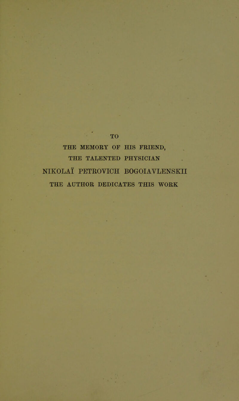 TO THE MEMORY OF HIS FRIEND, THE TALENTED PHYSICIAN NIKOLAI PETROVICH BOGOIAVLENSKII THE AUTHOR DEDICATES THIS WORK