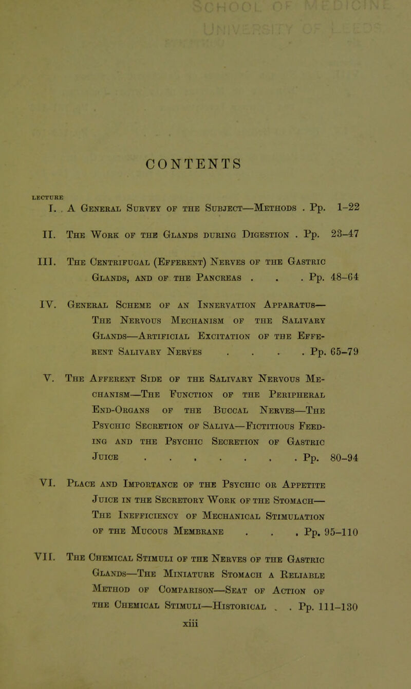 CONTENTS LECTURE T. . A General Survey op the Subject—Methods . Pp. 1-22 II. The Work of the Glands during Digestion . Pp. 23-47 III. The Centrifugal (Efferent) Nerves of the Gastric Glands, and of the Pancreas . . . Pp. 48-G4 IV. General Scheme of an Innervation Apparatus— The Nervous Mechanism of the Salivary Glands—Artificial Excitation of the Effe- rent Salivary Nerves .... Pp. 65-79 V. The Afferent Side of the Salivary Nervous Me- chanism—The Function of the Peripheral End-Organs of the Buccal Nerves—The Psychic Secretion of Saliva—Fictitious Feed- ing AND the Psychic Secretion of Gastric Juice Pp. 80-94 VI. Place and Importance op the Psychic or Appetite JuiCE IN the Secretory Work of the Stomach— The Inefficiency of Mechanical Stimulation OP THE Mucous Membrane . . . Pp. 95-110 VI1. The Chemical Stimuli of the Nerves of the Gastric Glands—The Miniature Stomach a Reliable Method of Comparison—Seat of Action of THE Chemical Stimuli—Historical . . Pp. 111-130 ziii