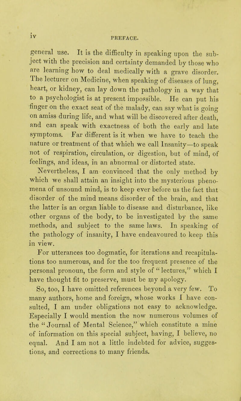 PREFACE. general use. It is the difficulty in speaking upon the sub- ject with the precision and certainty demanded by those who are learning how to deal medically with a grave disorder. The lecturer on Medicine, when speaking of diseases of lung, heart, or kidney, can lay down the pathology in a way that to a psychologist is at present impossible. He can put his finger on the exact seat of the malady, can say what is going on amiss during life, and what will be discovered after death, and can speak with exactness of both the early and late symptoms. Far different is it when we have to teach the nature or treatment of that which we call Insanity—to speak not of respiration, circulation, or digestion, but of mind, of feelings, and ideas, in an abnormal or distorted state. Nevertheless, I am convinced that the only method by which we shall attain an insight into the mysterious pheno- mena of unsound mind, is to keep ever before us the fact that disorder of the mind means disorder of the brain, and that the latter is an organ liable to disease and disturbance, like other organs of the body, to be investigated by the same methods, and subject to the same laws. In speaking of the pathology of insanity, I have endeavoured to keep this in view. For utterances too dogmatic, for iterations and recapitula- tions too numerous, and for the too frequent presence of the personal pronoun, the form and style of  lectures, which I have thought fit to preserve, must be ijiy apology. So, too, I have omitted references beyond a very few. To many authors, home and foreign, whose works I have con- sulted, I am under obligations not easy to acknowledge. Especially I would mention the now numerous volumes of the  Journal of Mental Science, which constitute a mine of information on this special subject, having, I believe, no equal. And I am not a little indebted for advice, sugges- tions, and corrections to many friends. i