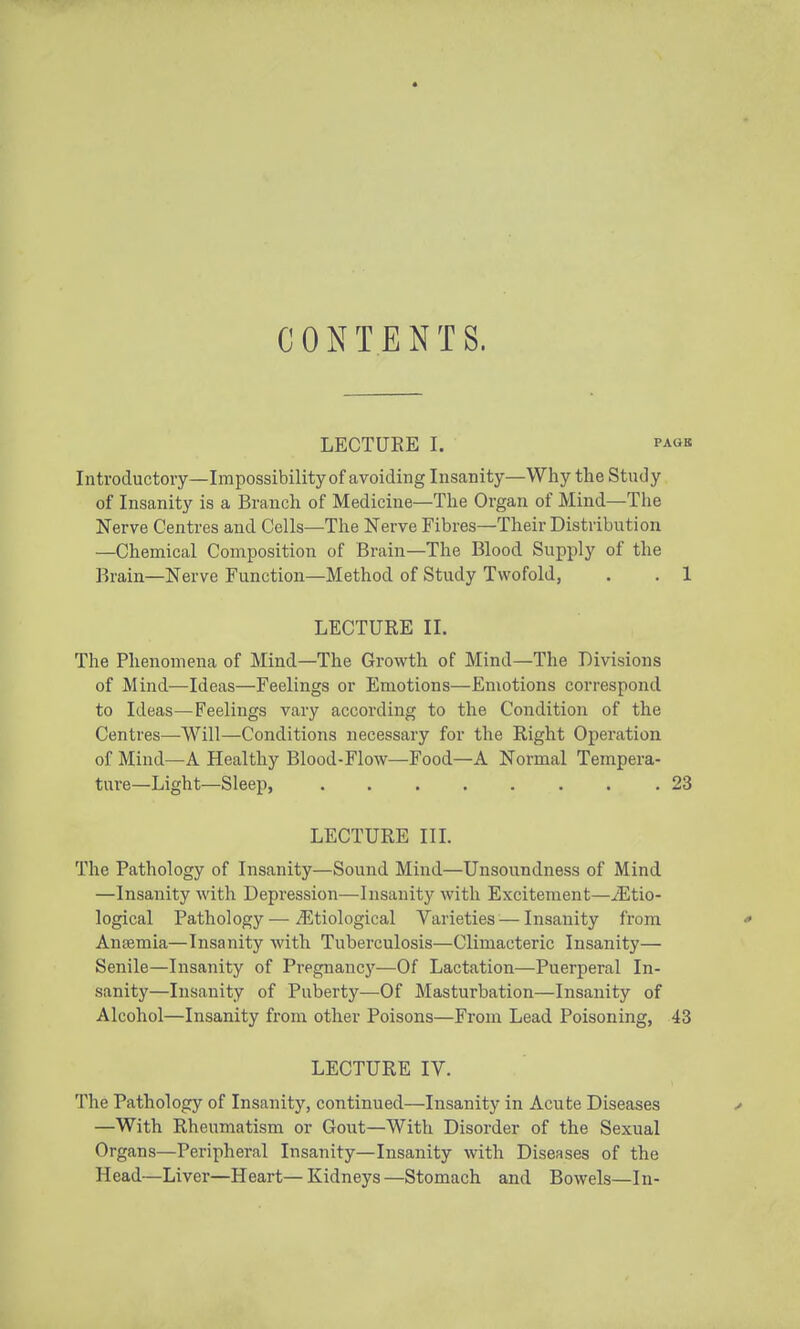 CONTENTS. LECTUEE I. PAOB Introductory—Impossibility of avoiding Insanity—Why the Study of Insanity is a Branch of Medicine—The Organ of Mind—The Nerve Centres and Cells—The Nerve Fibres—Their Distribution —Chemical Composition of Brain—The Blood Supply of the Brain—Nerve Function—Method of Study Twofold, . . 1 LECTURE II. The Phenomena of Mind—The Growth of Mind—The Divisions of Mind—Ideas—Feelings or Emotions—Emotions correspond to Ideas—Feelings vary according to the Condition of the Centres—Will—Conditions necessary for the Right Operation of Mind—A Healthy Blood-Flow—Food—A Normal Tempera- ture—Light—Sleep, .23 LECTURE in. The Pathology of Insanity—Sound Mind—Unsoundness of Mind —Insanity with Depression—Insanity with Excitement—^Etio- logical Pathology — Etiological Varieties — Insanity from ' Anaemia—Insanity with Tuberculosis—Climacteric Insanity— Senile—Insanity of Pregnancy—Of Lactation—Puerperal In- sanity—Insanity of Puberty—Of Masturbation—Insanity of Alcohol—Insanity from other Poisons—From Lead Poisoning, 43 LECTURE IV. The Pathology of Insanity, continued—Insanity in Acute Diseases ■> —With Rheumatism or Gout—With Disorder of the Sexual Organs—Peripheral Insanity—Insanity with Diseases of the Head—Liver—Heart— Kidneys —Stomach and Bowels—In-