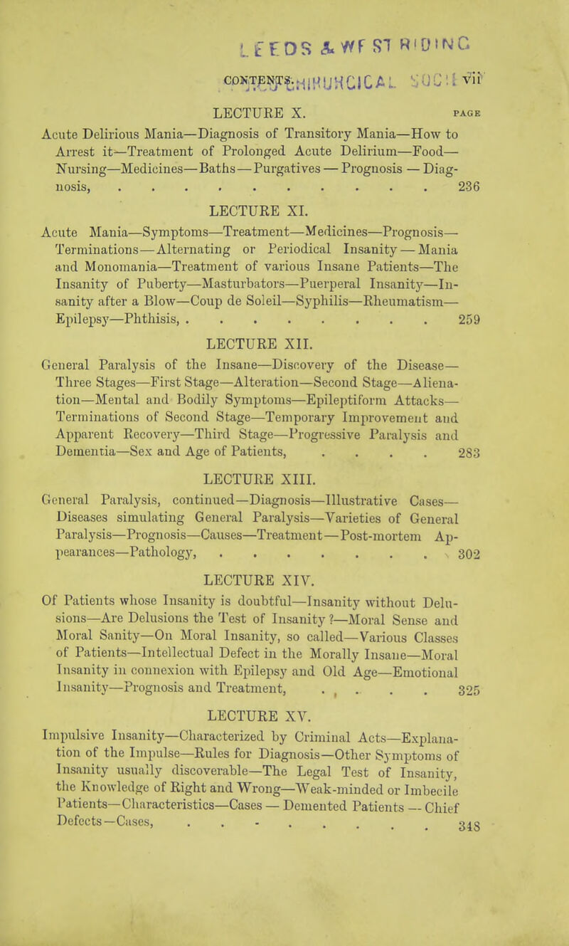 LECTURE X. PAGE Acute Delirious Mania—Diagnosis of Transitory Mania—How to Arrest it—Treatment of Prolonged Acute Delirium—Food— Nursing—Medicines—Baths—Purgatives — Prognosis — Diag- nosis, 236 LECTURE XL Acute Mania—Symptoms—Treatment—Medicines—Prognosis— Terminations—Alternating or Periodical Insanity — Mania and Monomania—Treatment of various Insane Patients—The Insanity of Puberty—Masturbators—Puerperal Insanitj'-—In- sanity after a Blow—Coup de Soleil—Syphilis—Rheumatism— Epilepsy—Phthisis 259 LECTURE XII. General Paralysis of the Insane—Discovery of the Disease— Three Stages—First Stage—Alteration—Second Stage—Aliena- tion—Mental and Bodily Sj'mptoms—Epileptiform Attacks— Terminations of Second Stage—Temporary Improvement and Apparent Recovery—Third Stage—Progressive Paralysis and Dementia—Sex and Age of Patients, .... 283 LECTURE XIII. General Paralysis, continued—Diagnosis—Illustrative Cases— Diseases simulating General Paralysis—Varieties of General Paralysis—Prognosis—Causes—Treatment—Post-mortem Ap- pearances—Pathology, 302 LECTURE XIV. Of Patients whose Insanity is doubtful—Insanity without Delu- sions—Are Delusions the Test of Insanity ?—Moral Sense and Moral Sanity—On Moral Insanity, so called—Various Classes of Patients—Intellectual Defect in the Morally Insane—Moral Insanity in connexion with Epilepsy and Old Age—Emotional Insanity—Prognosis and Treatment, • , • • • 325 LECTURE XV. Impulsive Insanity—Characterized by Criminal Acts—Explana- tion of the Impulse—Rules for Diagnosis—Other Symptoms of Insanity usually discoverable—The Legal Test of Insanity, the Knowledge of Right and Wrong—Weak-minded or Imbecile Patients—Characteristics—Cases — Demented Patients — Chief Defects—Cases, g^g