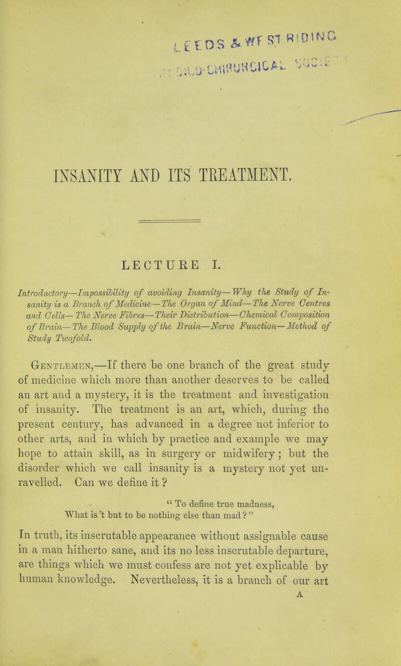 INSANITY AND ITS TREATMENT. LECTURE I. Introductory—Impossibility of avoiding Insanity— Why the Study of In- sanity is a Branch of Medicine—Tlie Organ of Mind—The Nerve Centres and Qells— The Nerve Fibres—Their Distribution—Chemical Composition of Brain— The Blood Supply of the Brain—Nerve Function— Method of Study Twofold. Gentlemen,—If there be one branch of the great study of medicine which more than another deserves to be called an art and a mystery, it is the treatment and investigation of insanity. The treatment is an art, whicli, during the present century, has advanced in a degree not inferior to other arts, and in which by practice and example we may hope to attain skill, as in surgery or midwifery ; but the disorder which we call insanity is a mystery not yet un- ravelled. Can we define it ?  To define true madness, What is't but to be nothing else than mad ?  In truth, its inscrutable appearance without assignable cause in a man hitherto sane, and its no less inscrutable departure, are things which we must confess are not yet explicable by human knowledge. Nevertheless, it is a branch of our art A