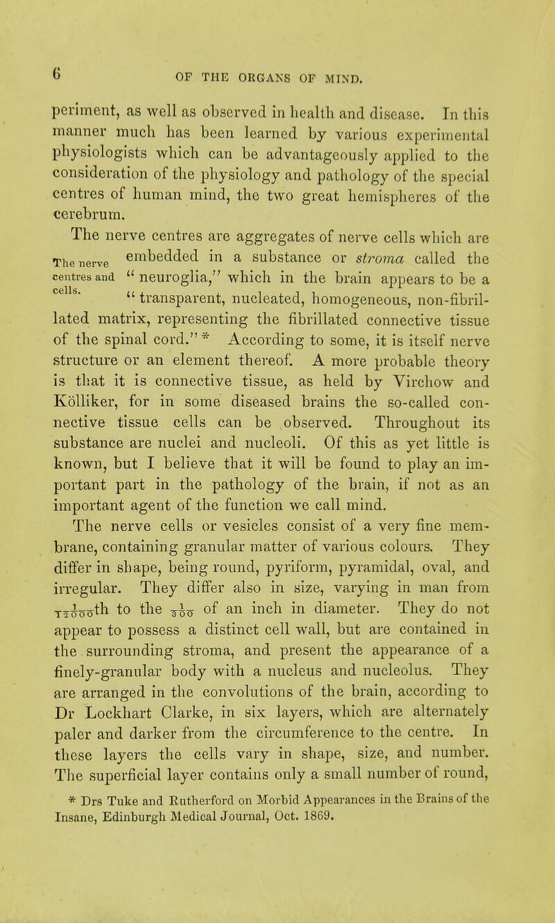 periment, as well as observed in health and disease. In this manner mueh has been learned by various experimental physiologists which can be advantageously applied to the consideration of the physiology and pathology of the special centres of human mind, the two great hemispheres of the cerebrum. The nerve centres are aggregates of nerve cells which are The nerve embedded in a substance or stroma called the centres and neuroglia, which in the brain appears to be a  transparent, nucleated, homogeneous, non-fibril- lated matrix, representing the fibrillated connective tissue of the spinal cord. * According to some, it is itself nerve structure or an element thereof. A more probable theory is that it is connective tissue, as held by Virchow and KoUiker, for in some diseased brains the so-called con- nective tissue cells can be observed. Throughout its substance are nuclei and nucleoli. Of this as yet little is known, but I believe that it will be found to play an im- portant part in the pathology of the brain, if not as an important agent of the function we call mind. The nerve cells or vesicles consist of a very fine mem- brane, containing granular matter of various colours. They differ in shape, being round, pyriform, pyramidal, oval, and irregular. They differ also in size, varying in man from T^nocyth to the of an inch in diameter. They do not appear to possess a distinct cell wall, but are contained in the surrounding stroma, and present the appearance of a finely-granular body with a nucleus and nucleolus. They are arranged in the convolutions of the brain, according to Dr Lockhart Clarke, in six layers, which are alternately paler and darker from the circumference to the centre. In these layers the cells vary in shape, size, and number. The superficial layer contains only a small number of round, * Drs Tuke and Rutherford on Morbid Appearances in the Brains of the Insane, Edinburgh Medical Journal, Oct. 1869.