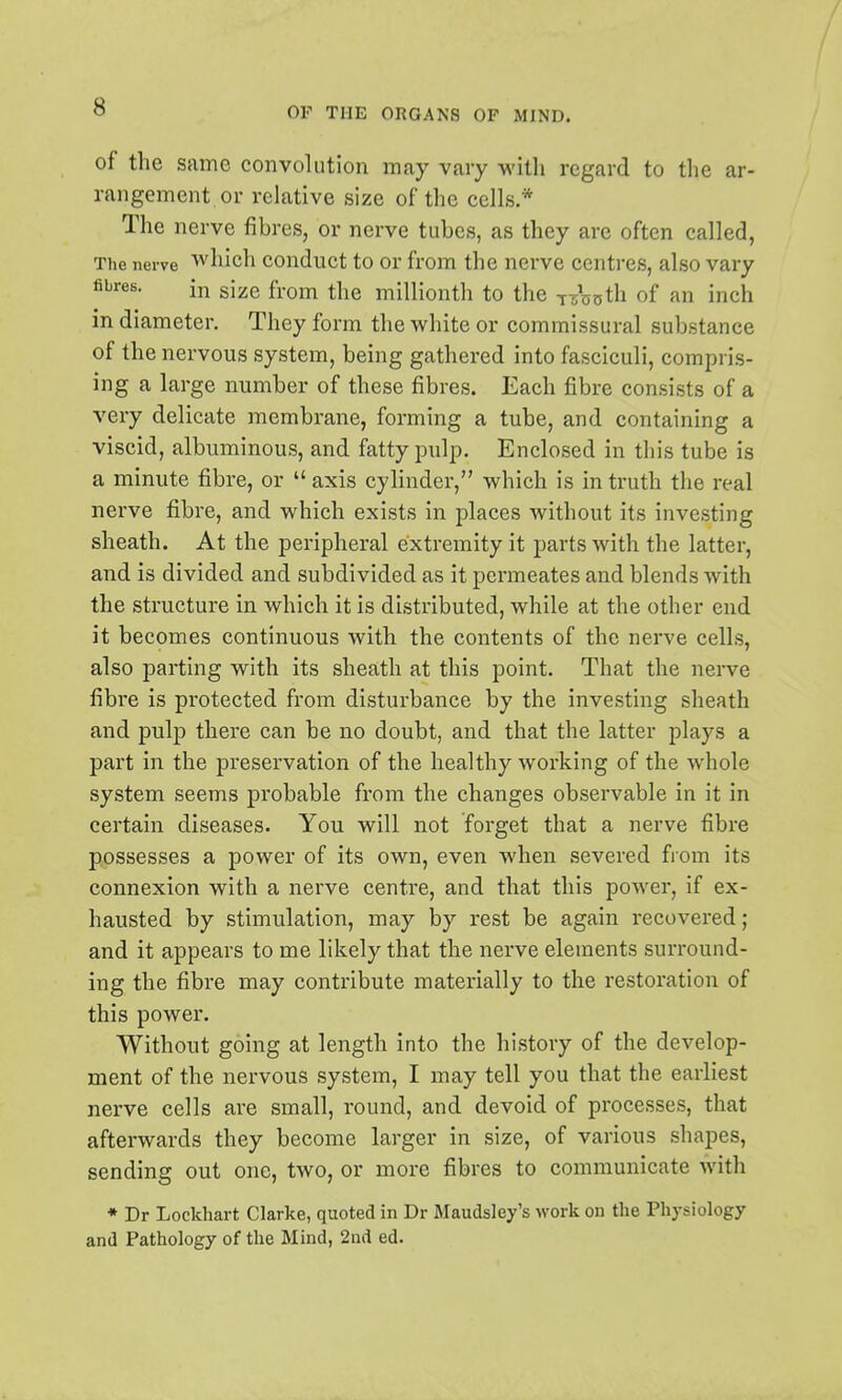 of the same convolution may vary with regard to the ar- rangement, or relative size of the cells * The nerve fibres, or nerve tubes, as they are often called, The nerve which conduct to or from the nerve centres, also vary fibres. in size from the millionth to the t000th of an inch in diameter. They form the white or commissural substance of the nervous system, being gathered into fasciculi, compris- ing a large number of these fibres. Each fibre consists of a very delicate membrane, forming a tube, and containing a viscid, albuminous, and fatty pulp. Enclosed in this tube is a minute fibre, or  axis cylinder, which is in truth the real nerve fibre, and which exists in places without its investing sheath. At the peripheral extremity it parts with the latter, and is divided and subdivided as it permeates and blends with the structure in which it is distributed, while at the other end it becomes continuous with the contents of the nerve cells, also parting with its sheath at this point. That the nerve fibre is protected from disturbance by the investing sheath and pulp there can be no doubt, and that the latter plays a part in the preservation of the healthy working of the whole system seems probable from the changes observable in it in certain diseases. You will not forget that a nerve fibre possesses a power of its own, even when severed from its connexion with a nerve centre, and that this power, if ex- hausted by stimulation, may by rest be again recovered; and it appears to me likely that the nerve elements surround- ing the fibre may contribute materially to the restoration of this power. Without going at length into the history of the develop- ment of the nervous system, I may tell you that the earliest nerve cells are small, round, and devoid of processes, that afterwards they become larger in size, of various shapes, sending out one, two, or more fibres to communicate with * Dr Lockhart Clarke, quoted in Dr Maudsley's work on the Physiology and Pathology of the Mind, 2nd ed.
