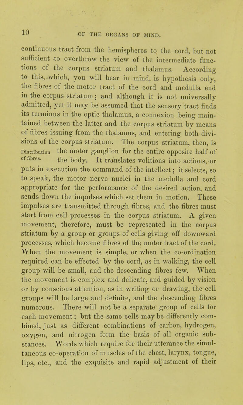 contlimous tract from tlie hemispheres to the cord, but not sufficient to overthrow the view of the intermediate func- tions of the corpus striatum and thalamus. According to this,-which, you will bear in mind, is hypothesis only, the fibres of the motor tract of the cord and medulla end in the corpus striatum; and although it is not universally admitted, yet it may be assumed that the sensory tract finds its terminus in the optic thalamus, a connexion being main- tained between the latter and the corpus striatum by means of fibres issuing from the thalamus, and entering both divi- sions of the corpus striatum. The corpus striatum, then, is Distributioa the motor ganglion for the entire opposite half of of fibres. the body. It translates volitions into actions, or puts in execution the command of the intellect; it selects, so to speak, the motor nerve nuclei in the medulla and cord appropriate for the performance of the desired action, and sends down the impulses which set them in motion. These impulses are transmitted through fibres, and the fibres must start from cell processes in the corpus striatum. A given movement, therefore, must be represented in the corpus striatum by a group or groups of cells giving off downward processes, which become fibres of the motor tract of the cord. When the movement is simple, or when the co-ordination required can be effected by the cord, as in walking, the cell group Avill be small, and the descending fibres few. When the movement is complex and delicate, and guided by vision or by conscious attention, as in writing or drawing, the cell groups will be large and definite, and the descending fibres numerous. There will not be a separate group of cells for each movement; but the same cells may be differently com- bined, just as different combinations of carbon, hydrogen, oxygen, and nitrogen form the basis of all organic sub- stances. Words which require for their utterance the simul- taneous co-operation of muscles of the chest, larynx, tongue, lips, etc., and the exquisite and rapid adjustment of their