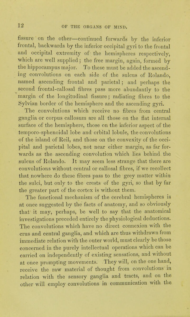 fissure on the other—continued forwards by the inferior frontal, backwards by the inferior occipital gyri to the frontal and occipital extremity of the hemispheres respectively, which are well supplied; the free margin, again, formed by tiie hippocampus major. To these must be added the ascend- ing convolutions on each side of the sulcus of Rolando, named ascending frontal and parietal; and perhaps the second frontal-callosal fibres pass more abundantly to the margin of the longitudinal fissure; radiating fibres to the Sylvian boider of the hemisphere and the ascending gyri. The convolutions which receive no fibres from central ganglia or corpus callosum are all those on the flat internal surface of the hemisphere, those on the Inferior aspect of the temporo-sj)henoidal lobe and orbital lobule, the convolutions of the island of Reil, and those on the convexity of the occi- pital and parietal lobes, not near either margin, as far for- wards as the ascending convolution which lies behind the sulcus of Rolando. It may seem less strange that there are convolutions without central or callosal fibres, if we recollect that nowhere do these fibres pass to the grey matter within the sulci, but only to the crests of the gyri, so that by far the greater part of the cortex is without them. The functional mechanism of the cerebral hemispheres is at once suggested by the facts of anatomy, and so obviously that it may, perhaps, be well to say that the anatomical investigations preceded entirely the physiological deductions. The convolutions which have no direct connexion Avith the crus and central ganglia, and which are thus withdrawn from immediate relation with the outer world, must clearly be those concerned in the purely intellectual operations which can be carried on independently of existing sensations, and without at once prompting movements. They will, on the one hand, receive the raw material of thought from convolutions in relation with the sensory ganglia and tracts, and on the other will employ convolutions in communication with the