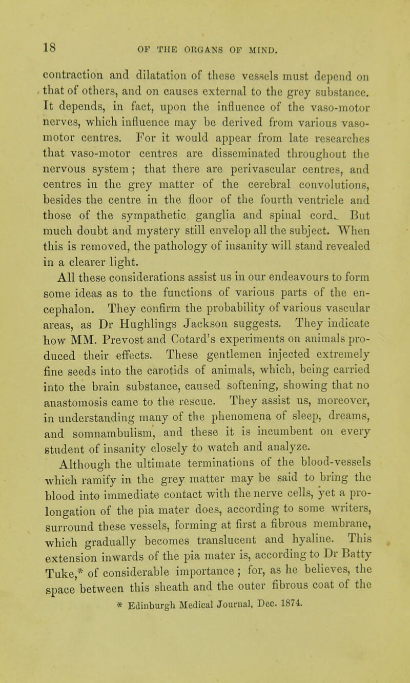 contraction and dilatation of these vessels must depend on that of others, and on causes external to the grey substance. It depends, in fact, upon the influence of the vaso-motor nerves, which influence may be derived from various vaso- motor centres. For it would appear from late researches that vaso-motor centres are disseminated throughout the nervous system; that there are perivascular centres, and centres in the grey matter of the cerebral convolutions, besides the centre in the floor of the fourth ventricle and those of the sympathetic ganglia and spinal cord^ But much doubt and mystery still envelop all the subject. When this is removed, the pathology of insanity will stand revealed in a clearer light. All these considerations assist us in our endeavours to form some ideas as to the functions of various parts of the en- cephalon. They confirm the pi'obability of various vascular areas, as Dr Hughlings Jackson suggests. They indicate how MM. Prevost and Cotard's experiments on animals pro- duced their effects. These gentlemen injected extremely fine seeds into the carotids of animals, which, being carried into the brain substance, caused softening, showing that no anastomosis came to the rescue. They assist us, moreover, in understanding many of the phenomena of sleep, dreams, and somnambulism', and these it is incumbent on every student of insanity closely to watch and analyze. Although the ultimate terminations of the blood-vessels which ramify in the grey matter may be said to bring the blood into immediate contact with the nerve cells, yet a pro- longation of the pia mater does, according to some writers, surround these vessels, forming at first a fibrous membrane, which gradually becomes translucent and hyaline. This extension inwards of the pia mater is, according to Dr Batty Tuke,* of considerable importance ; for, as he believes, the space between this sheath and the outer fibrous coat of the * Edinburgh Medical Journal, Dec. 1874.