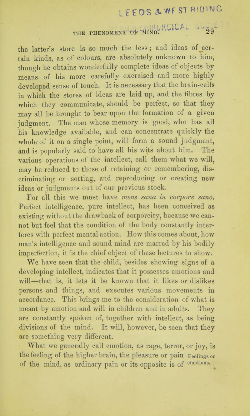 the latter's store is so much the less; and ideas ofjier- tain kinds, as of colours, are absolutely unknown to him, though he obtains wonderfully complete ideas of objects by means of his more carefully exercised and more highly developed sense of touch. It is necessary that the brain-cells in which the stores of ideas are laid up, and the fibres by which they communicate, should be perfect, so that they may all be brought to bear upon the formation of a given judgment. The man whose memory is good, who has all his knowledge available, and can concentrate quickly the whole of it on a single point, will form a sound judgment, and is popularly said to have all his wits about him. The various operations of the intellect, call them what we will, may be reduced to those of retaining Or remembering, dis- criminating or sorting, and reproducing or creating new ideas or judgments out of our previous stock. For all this we must have mens sana in corpora sano. Perfect intelligence, pure intellect, has been conceived as existing without the drawback of corporeity, because we can- not but feel that the condition of the body constantly inter- feres with perfect mental action. How this comes about, how man's intelligence and sound mind are marred by his bodily imperfection, it is the chief object of these lectures to show. We have seen that the child, besides showing signs of a developing intellect, indicates that it possesses emotions and will—that is, it lets it be known that it likes or dislikes persons and things, and executes various movements in accordance. This brings me to the consideration of what is meant by emotion and will in children and in adults. They are constantly spoken of, together wuth intellect, as being divisions of the mind. It will, however, be seen that they are something very different. What we generally call emotion, as rage, terror, or joy, is the feeling of the higher brain, the pleasure or pain Feelings or of the mind, as ordinary pain or its opposite is of amotions.