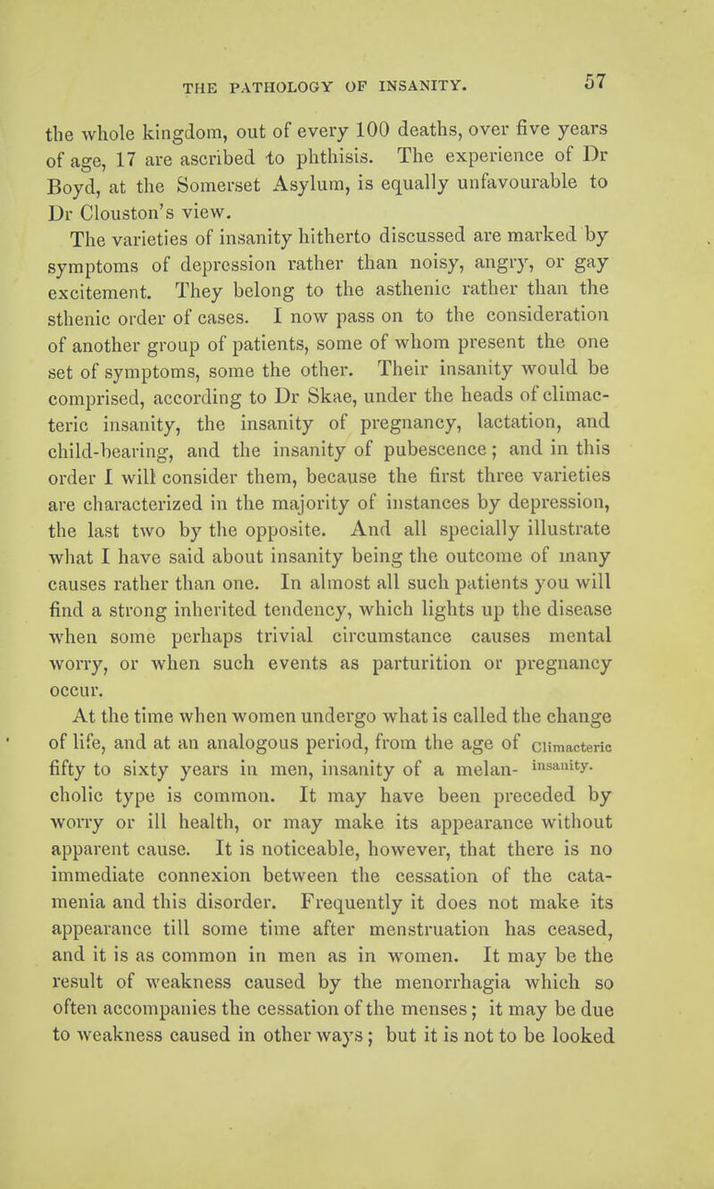 the whole kingdom, out of every 100 deaths, over five years of age, 17 are ascribed to phthisis. The experience of Dr Boyd, at the Somerset Asylum, is equally unfavourable to Dr Clouston's view. The varieties of insanity hitherto discussed are marked by symptoms of depression rather than noisy, angry, or gay excitement. They belong to the asthenic rather than the sthenic order of cases. I now pass on to the consideration of another group of patients, some of whom present the one set of symptoms, some the other. Their insanity would be comprised, according to Dr Skae, under the heads of climac- teric insanity, the insanity of pregnancy, lactation, and child-bearing, and the insanity of pubescence; and in this order I will consider them, because the first three varieties are characterized in the majority of instances by depression, the last two by tlie opposite. And all specially illustrate what I have said about insanity being the outcome of many causes rather than one. In almost all such patients you will find a strong inherited tendency, which lights up the disease when some perhaps trivial circumstance causes mental worry, or when such events as parturition or pregnancy occur. At the time when women undergo what is called the change of life, and at an analogous period, from the age of climacteric fifty to sixty years in men, insanity of a melan- insanity, cholic type is common. It may have been preceded by worry or ill health, or may make its appearance without apparent cause. It is noticeable, however, that there is no immediate connexion between the cessation of the cata- menia and this disorder. Frequently it does not make its appearance till some time after menstruation has ceased, and it is as common in men as in women. It may be the result of weakness caused by the menorrhagia which so often accompanies the cessation of the menses; it may be due to weakness caused in other ways; but it is not to be looked