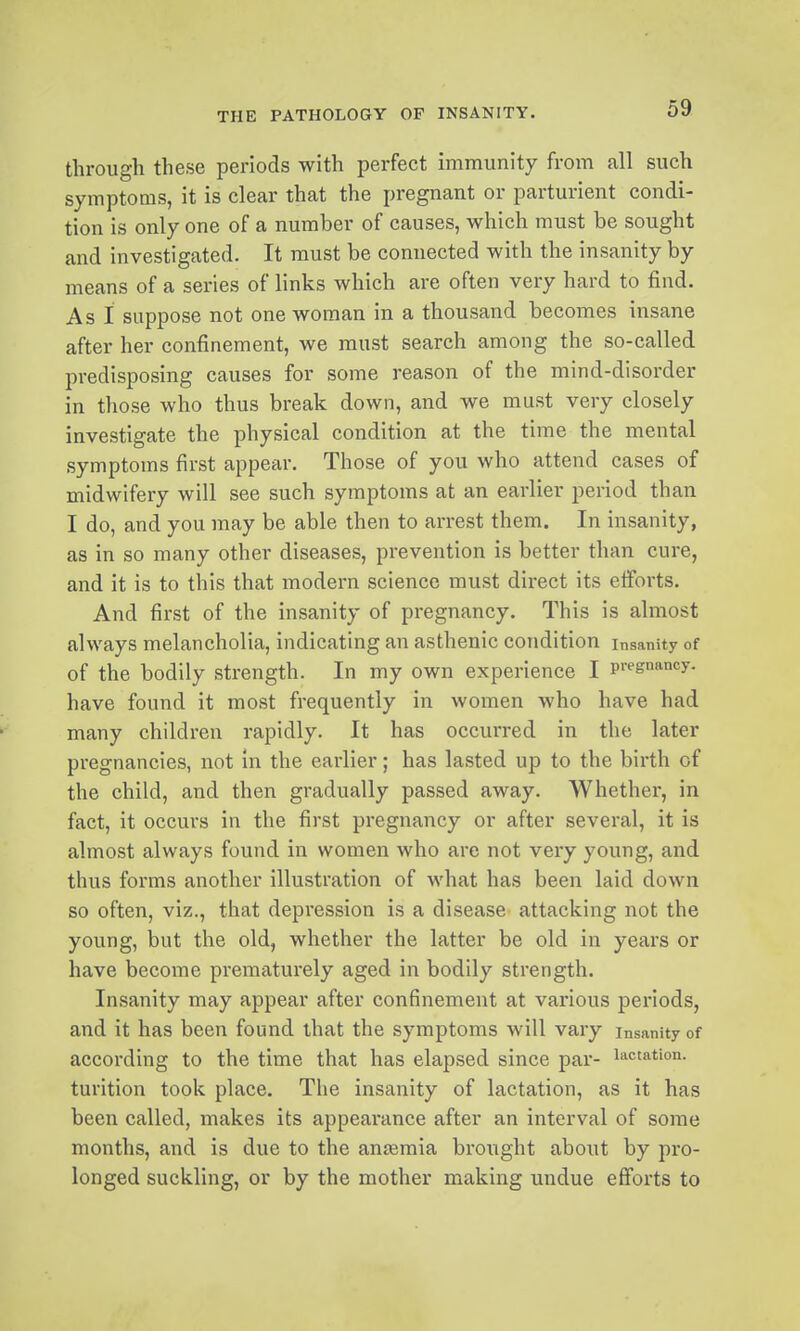 through these periods with perfect immunity from all such symptoms, it is clear that the pregnant or parturient condi- tion is only one of a number of causes, which must be sought and investigated. It must be connected with the insanity by means of a series of links which are often very hard to find. As I suppose not one woman in a thousand becomes insane after her confinement, we must search among the so-called predisposing causes for some reason of the mind-disorder in those who thus break down, and we must very closely investigate the physical condition at the time the mental symptoms first appear. Those of you who attend cases of midwifery will see such symptoms at an earlier period than I do, and you may be able then to arrest them. In insanity, as in so many other diseases, prevention is better than cure, and it is to this that modern science must direct its eiforts. And first of the insanity of pregnancy. This is almost always melancholia, indicating an asthenic condition Insanity of of the bodily strength. In my own experience I pregnancy, have found it most frequently in women who have had many children rapidly. It has occui'red in the later pregnancies, not in the earlier; has lasted up to the birth of the child, and then gradually passed away. Whether, in fact, it occurs in the first pregnancy or after several, it is almost always found in women who are not very young, and thus forms another illustration of what has been laid down so often, viz., that depression is a disease attacking not the young, but the old, whether the latter be old in years or have become prematurely aged in bodily strength. Insanity may appear after confinement at various periods, and it has been found that the symptoms will vary insanity of according to the time that has elapsed since par- lactation, turition took place. The insanity of lactation, as it has been called, makes its appearance after an interval of some months, and is due to the anteraia brought about by pro- longed suckling, or by the mother making undue efforts to