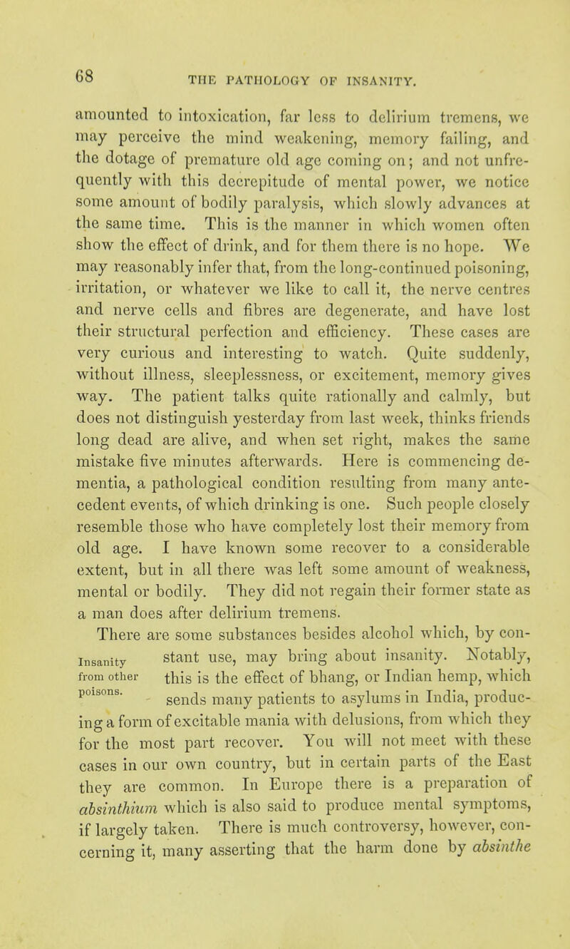 amounted to intoxication, far less to delirium tremens, we may perceive the mind weakening, memory failing, and the dotage of premature old age coming on; and not unfre- quently with this decrepitude of mental power, we notice some amount of bodily paralysis, which slowly advances at the same time. This is the manner in which women often show the effect of drink, and for them there is no hope. We may reasonably infer that, from the long-continued poisoning, irritation, or whatever we like to call it, the nerve centres and nerve cells and fibres are degenerate, and have lost their structural perfection and efficiency. These cases are very curious and interesting to watch. Quite suddenly, without illness, sleeplessness, or excitement, memory gives way. The patient talks quite rationally and calmly, but does not distinguish yesterday from last week, thinks friends long dead are alive, and when set right, makes the same mistake five minutes afterwards. Here is commencing de- mentia, a pathological condition resulting from many ante- cedent events, of which drinking is one. Such people closely resemble those who have completely lost their memory from old age. I have known some recover to a considerable extent, but in all there was left some amount of weakness, mental or bodily. They did not regain their former state as a man does after delirium tremens. There are some substances besides alcohol which, by con- insanity stant use, may bring about insanity. Notably, from other this is the effect of bhang, or Indian hemp, Avhich poisons. sends many patients to asylums in India, produc- ing a form of excitable mania with delusions, from which they for the most part recover. You will not meet with these cases in our own country, but in certain parts of the East they are common. In Europe there is a preparation of absinthium which is also said to produce mental symptoms, if largely taken. There is much controversy, however, con- cerning it, many asserting that the harm done by absinthe