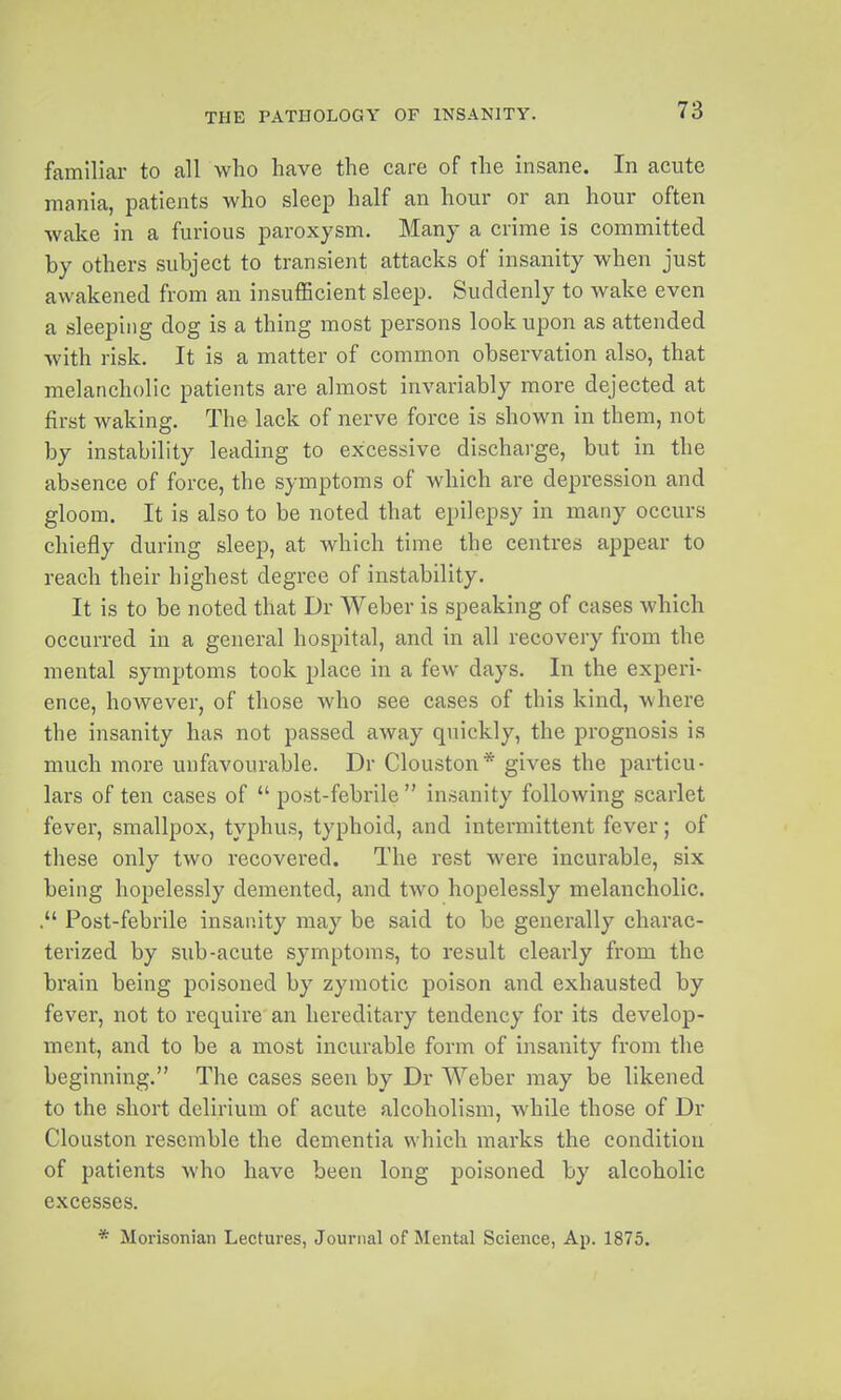 familiar to all who have the care of the insane. In acute mania, patients who sleep half an hour or an hour often wake in a furious paroxysm. Many a crime is committed by others subject to transient attacks of insanity when just awakened from an insuflGcient sleep. Suddenly to wake even a sleeping dog is a thing most persons look upon as attended with risk. It is a matter of common observation also, that melancholic patients are almost invariably more dejected at first waking. The lack of nerve force is shown in them, not by instability leading to excessive discharge, but in the absence of force, the symptoms of which are depression and gloom. It is also to be noted that epilepsy in many occurs chiefly during sleep, at which time the centres appear to reach their highest degree of instability. It is to be noted that Dr Weber is speaking of cases which occurred in a general hospital, and in all recovery from the mental symptoms took place in a few days. In the experi- ence, however, of those who see cases of this kind, where the insanity has not passed away quickly, the prognosis is much more unfavourable. Dr Clouston* gives the particu- lars of ten cases of  post-febrile  insanity following scarlet fever, smallpox, typhus, typhoid, and intermittent fever; of these only two recovered. The rest were incurable, six being hopelessly demented, and two hopelessly melancholic. Post-febrile insanity may be said to be generally charac- terized by sub-acute symptoms, to result clearly from the brain being poisoned by zymotic poison and exhausted by fever, not to require an hereditary tendency for its develop- ment, and to be a most incurable form of insanity from the beginning. The cases seen by Dr Weber may be likened to the short delirium of acute alcoholism, while those of Dr Clouston resemble the dementia which marks the condition of patients who have been long poisoned by alcoholic excesses. * Morisonian Lectures, Journal of Mental Science, Ap. 1875.