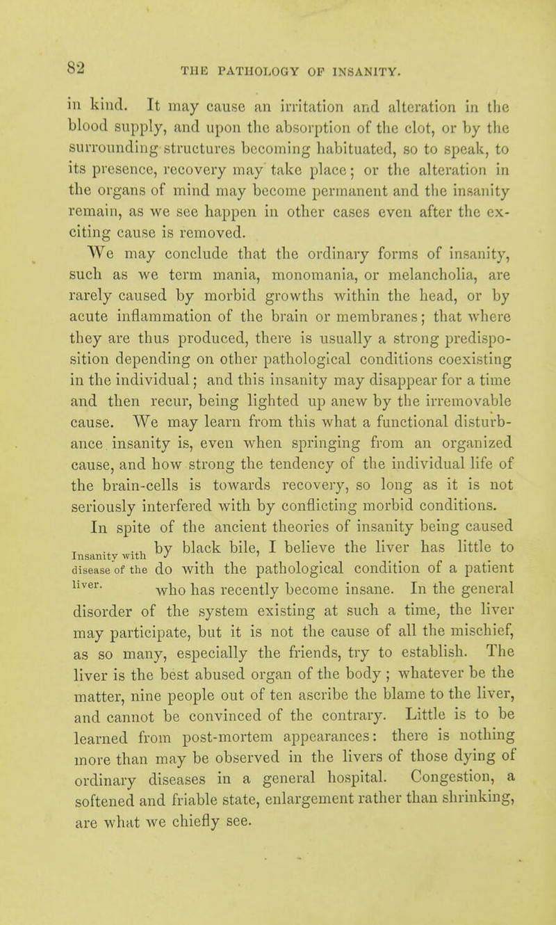 in kind. It may cause an irritation and alteration in the blood supply, and upon the absorption of the clot, or by the surrounding structures becoming habituated, so to speak, to its presence, recovery may take place; or the alteration in the organs of mind may become permanent and the insanity remain, as we see happen in other cases even after the ex- citing cause is removed. We may conclude that the ordinary forms of insanity, such as we term mania, monomania, or melancholia, are rarely caused by morbid growths within the head, or by acute inflammation of the brain or membranes; that where they are thus produced, there is usually a strong predispo- sition depending on other pathological conditions coexisting in the individual; and this insanity may disappear for a time and then recur, being lighted up anew by the irremovable cause. We may learn from this what a functional disturb- ance insanity is, even when springing from an organized cause, and how strong the tendency of the individual life of the brain-cells is towards recovery, so long as it is not seriously interfered with by conflicting morbid conditions. In spite of the ancient theories of insanity being caused by black bile, I believe the liver has little to Insanity witli •' ' _ disease of the do with the pathological condition of a patient ii^^^- -who has recently become insane. In the general disorder of the system existing at such a time, the liver may participate, but it is not the cause of all the mischief, as so many, especially the friends, try to establish. The liver is the best abused organ of the body ; whatever be the matter, nine people out of ten ascribe the blame to the liver, and cannot be convinced of the contrary. Little is to be learned from post-mortem appearances: there is nothing more than may be observed in the livers of those dying of ordinary diseases in a general hospital. Congestion, a softened and friable state, enlargement rather than shrinking, are what we chiefly see.